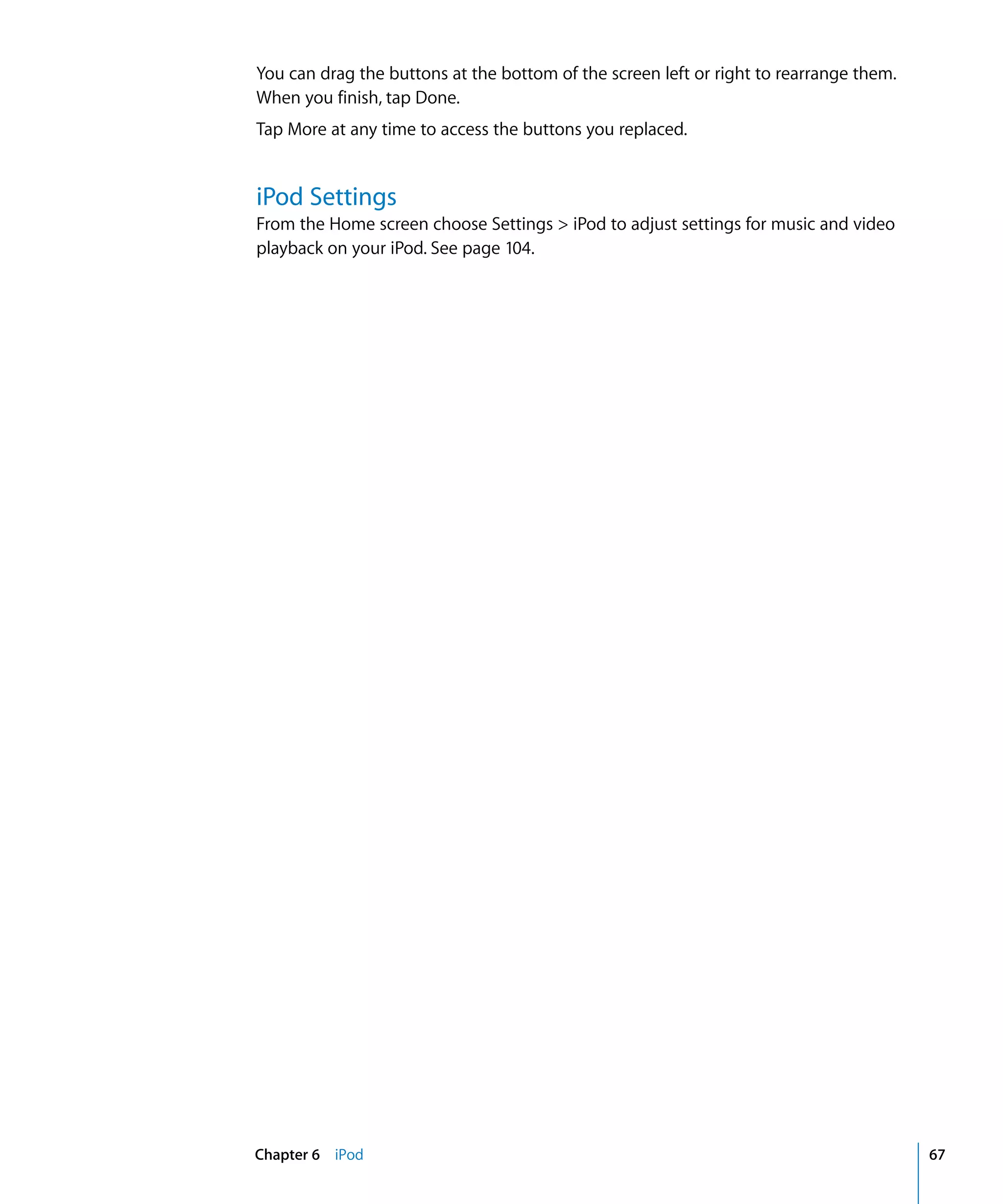 Chapter 6 iPod 67
You can drag the buttons at the bottom of the screen left or right to rearrange them.

When you finish, tap Done.

Tap More at any time to access the buttons you replaced.

iPod Settings
From the Home screen choose Settings > iPod to adjust settings for music and video
playback on your iPod. See page 104.
 