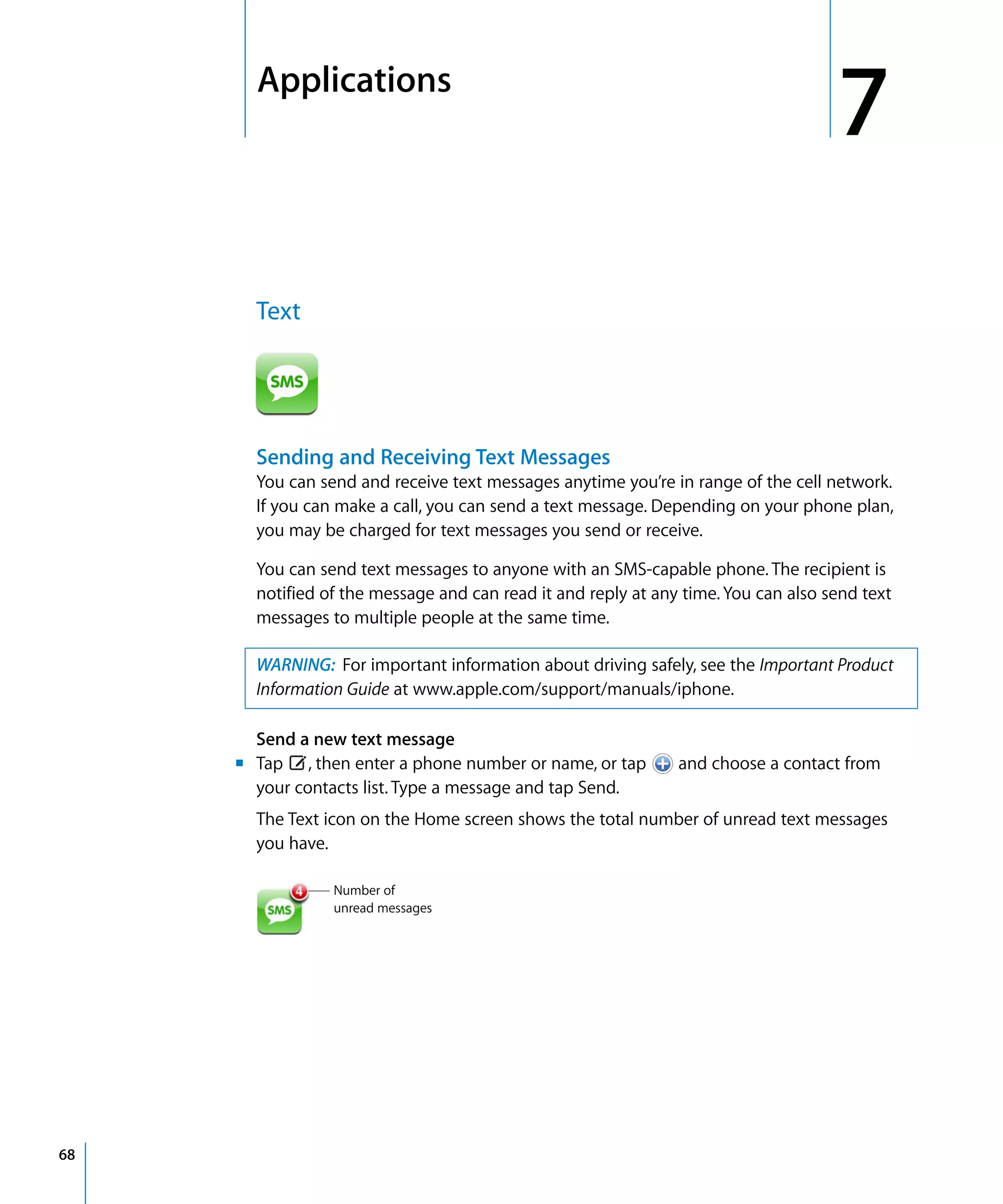 7
7Applications
68
Text

Sending and Receiving Text Messages
You can send and receive text messages anytime you’re in range of the cell network.
If you can make a call, you can send a text message. Depending on your phone plan,
you may be charged for text messages you send or receive.
You can send text messages to anyone with an SMS-capable phone. The recipient is
notified of the message and can read it and reply at any time. You can also send text
messages to multiple people at the same time.
WARNING: For important information about driving safely, see the Important Product
Information Guide at www.apple.com/support/manuals/iphone.
Send a new text message
m Tap , then enter a phone number or name, or tap and choose a contact from
your contacts list. Type a message and tap Send.

The Text icon on the Home screen shows the total number of unread text messages 

you have.

Number of 

unread messages

 