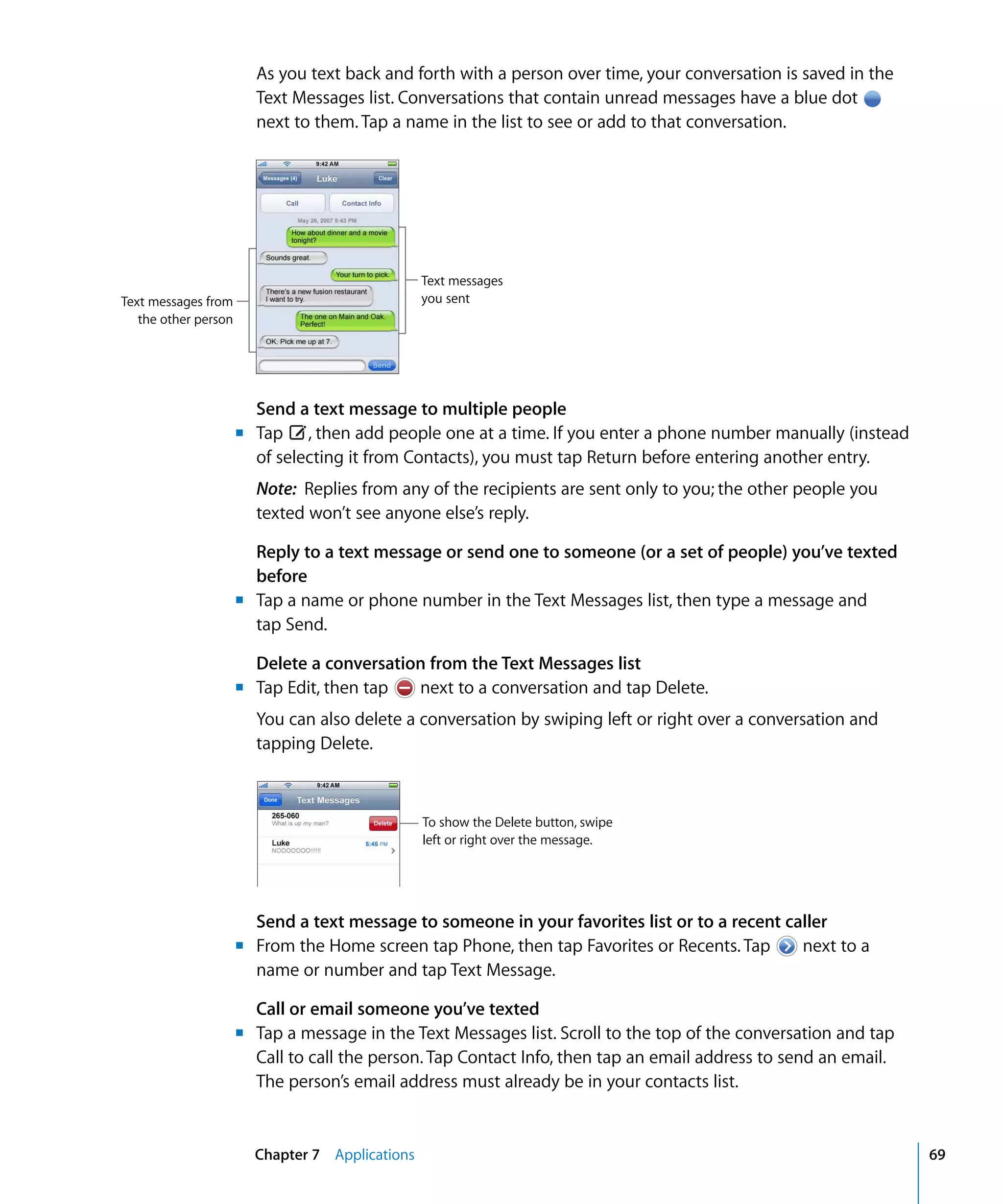 Text messages from
the other person
Text messages
you sent
m	
m	
m	
To show the Delete button, swipe
left or right over the message.
m	
m	
Chapter 7 Applications 69
As you text back and forth with a person over time, your conversation is saved in the
Text Messages list. Conversations that contain unread messages have a blue dot
next to them. Tap a name in the list to see or add to that conversation.
Send a text message to multiple people
Tap , then add people one at a time. If you enter a phone number manually (instead
of selecting it from Contacts), you must tap Return before entering another entry.
Note: Replies from any of the recipients are sent only to you; the other people you
texted won’t see anyone else’s reply.
Reply to a text message or send one to someone (or a set of people) you’ve texted
before
Tap a name or phone number in the Text Messages list, then type a message and
tap Send.
Delete a conversation from the Text Messages list
Tap Edit, then tap next to a conversation and tap Delete.
You can also delete a conversation by swiping left or right over a conversation and
tapping Delete.
Send a text message to someone in your favorites list or to a recent caller

From the Home screen tap Phone, then tap Favorites or Recents. Tap next to a
name or number and tap Text Message.
Call or email someone you’ve texted
Tap a message in the Text Messages list. Scroll to the top of the conversation and tap
Call to call the person. Tap Contact Info, then tap an email address to send an email.
The person’s email address must already be in your contacts list.
 