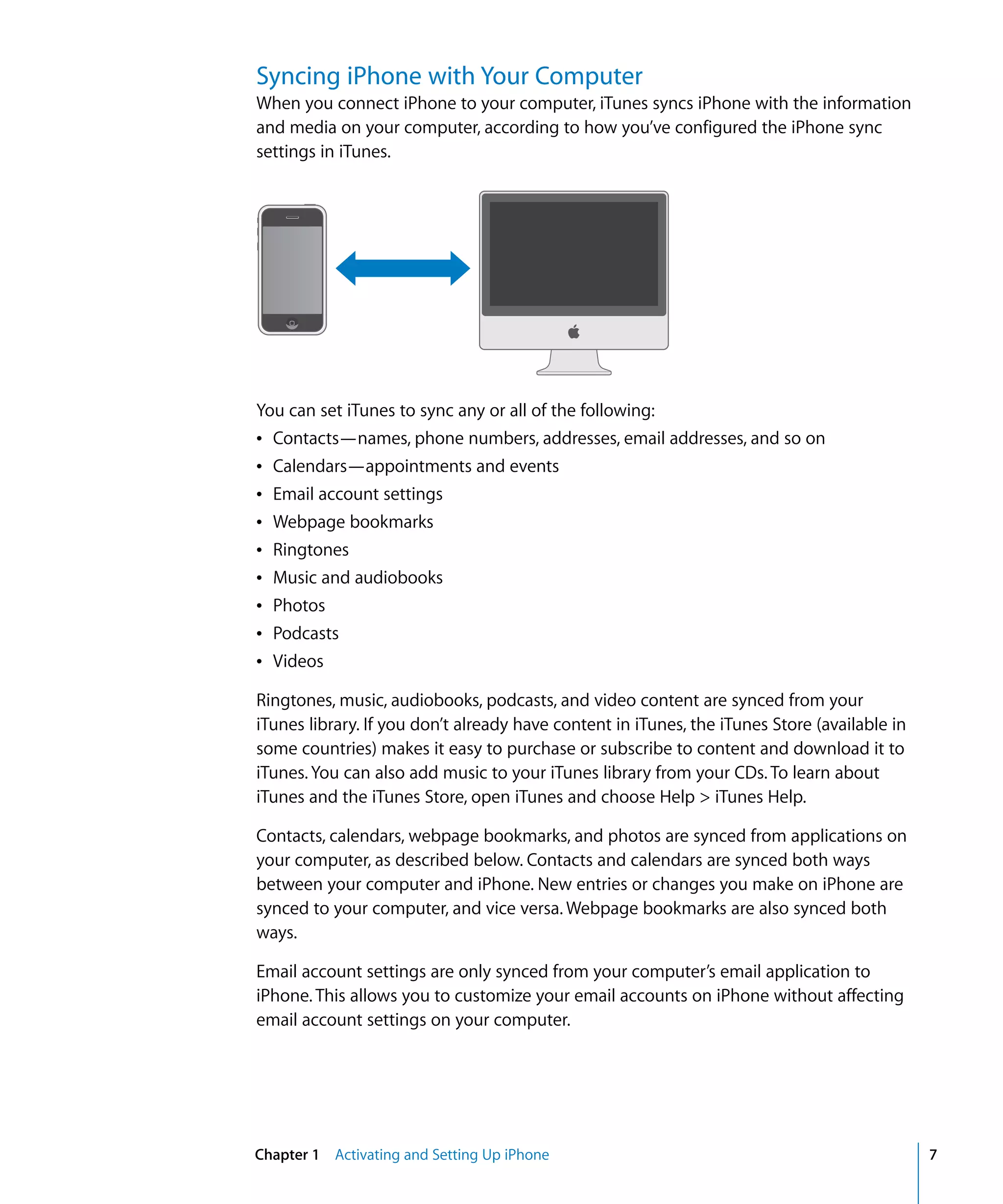 Chapter 1 Activating and Setting Up iPhone 7
Syncing iPhone with Your Computer
When you connect iPhone to your computer, iTunes syncs iPhone with the information
and media on your computer, according to how you’ve configured the iPhone sync
settings in iTunes.
You can set iTunes to sync any or all of the following:
Â Contacts—names, phone numbers, addresses, email addresses, and so on
Â Calendars—appointments and events
Â Email account settings
Â Webpage bookmarks
Â Ringtones
Â Music and audiobooks
Â Photos
Â Podcasts
Â Videos
Ringtones, music, audiobooks, podcasts, and video content are synced from your
iTunes library. If you don’t already have content in iTunes, the iTunes Store (available in
some countries) makes it easy to purchase or subscribe to content and download it to
iTunes. You can also add music to your iTunes library from your CDs. To learn about
iTunes and the iTunes Store, open iTunes and choose Help > iTunes Help.
Contacts, calendars, webpage bookmarks, and photos are synced from applications on
your computer, as described below. Contacts and calendars are synced both ways
between your computer and iPhone. New entries or changes you make on iPhone are
synced to your computer, and vice versa. Webpage bookmarks are also synced both
ways.
Email account settings are only synced from your computer’s email application to
iPhone. This allows you to customize your email accounts on iPhone without affecting
email account settings on your computer.
 