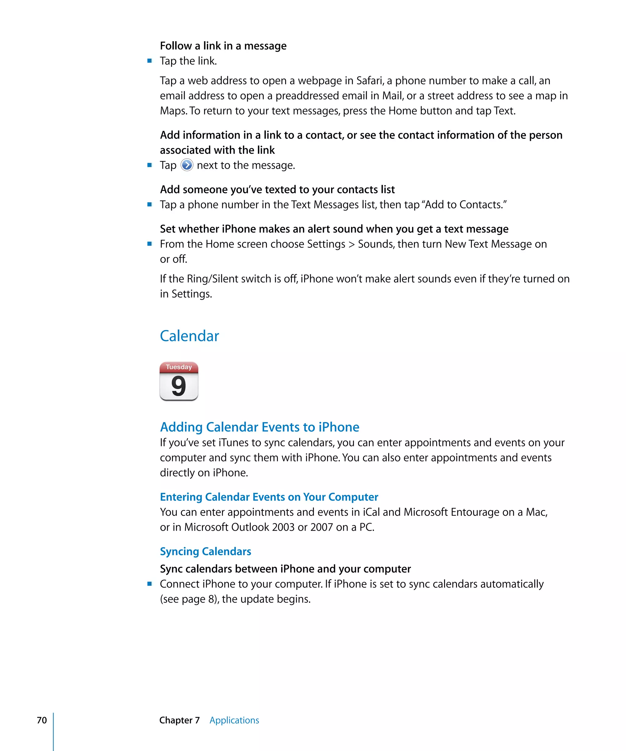 Chapter 7 Applications70
Follow a link in a message
m	 Tap the link.
Tap a web address to open a webpage in Safari, a phone number to make a call, an
email address to open a preaddressed email in Mail, or a street address to see a map in
Maps. To return to your text messages, press the Home button and tap Text.
Add information in a link to a contact, or see the contact information of the person
associated with the link
m	 Tap next to the message.
Add someone you’ve texted to your contacts list
m	 Tap a phone number in the Text Messages list, then tap“Add to Contacts.”
Set whether iPhone makes an alert sound when you get a text message
m	 From the Home screen choose Settings > Sounds, then turn New Text Message on
or off.

If the Ring/Silent switch is off, iPhone won’t make alert sounds even if they’re turned on 

in Settings.

Calendar
Adding Calendar Events to iPhone
If you’ve set iTunes to sync calendars, you can enter appointments and events on your
computer and sync them with iPhone. You can also enter appointments and events
directly on iPhone.
Entering Calendar Events on Your Computer
You can enter appointments and events in iCal and Microsoft Entourage on a Mac,
or in Microsoft Outlook 2003 or 2007 on a PC.
Syncing Calendars
Sync calendars between iPhone and your computer
m	 Connect iPhone to your computer. If iPhone is set to sync calendars automatically
(see page 8), the update begins.
 
