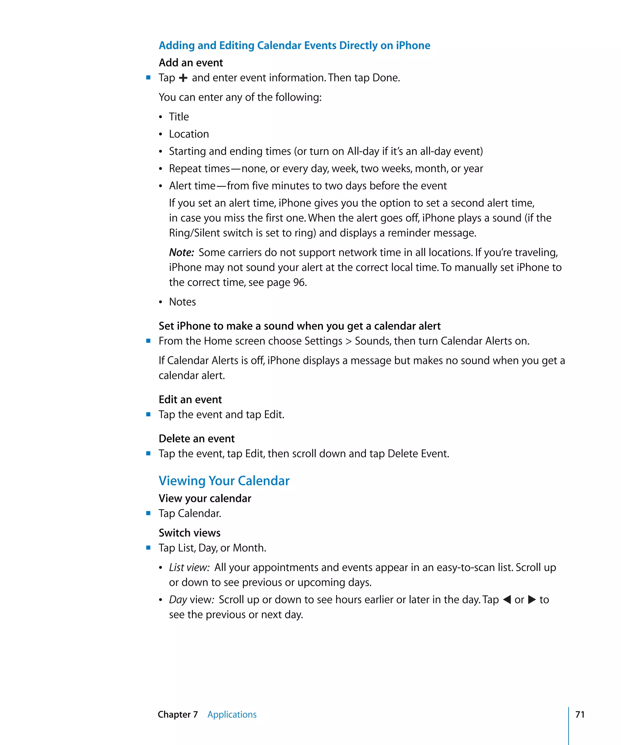 Chapter 7 Applications 71
Tap and enter event information. Then tap Done.

Adding and Editing Calendar Events Directly on iPhone
Add an event
m	
You can enter any of the following:

Â Title

Â Location

Â Starting and ending times (or turn on All-day if it’s an all-day event)

Â Repeat times—none, or every day, week, two weeks, month, or year

Â Alert time—from five minutes to two days before the event

If you set an alert time, iPhone gives you the option to set a second alert time,
in case you miss the first one. When the alert goes off, iPhone plays a sound (if the
Ring/Silent switch is set to ring) and displays a reminder message.
Note: Some carriers do not support network time in all locations. If you’re traveling,
iPhone may not sound your alert at the correct local time. To manually set iPhone to
the correct time, see page 96.
Â	 Notes
Set iPhone to make a sound when you get a calendar alert
m	 From the Home screen choose Settings > Sounds, then turn Calendar Alerts on.
If Calendar Alerts is off, iPhone displays a message but makes no sound when you get a
calendar alert.
Edit an event
m	 Tap the event and tap Edit.
Delete an event
m	 Tap the event, tap Edit, then scroll down and tap Delete Event.
Viewing Your Calendar
View your calendar
m	 Tap Calendar.
Switch views
m Tap List, Day, or Month.
Â List view: All your appointments and events appear in an easy-to-scan list. Scroll up
or down to see previous or upcoming days.
Â Day view: Scroll up or down to see hours earlier or later in the day. Tap or to
see the previous or next day.
 