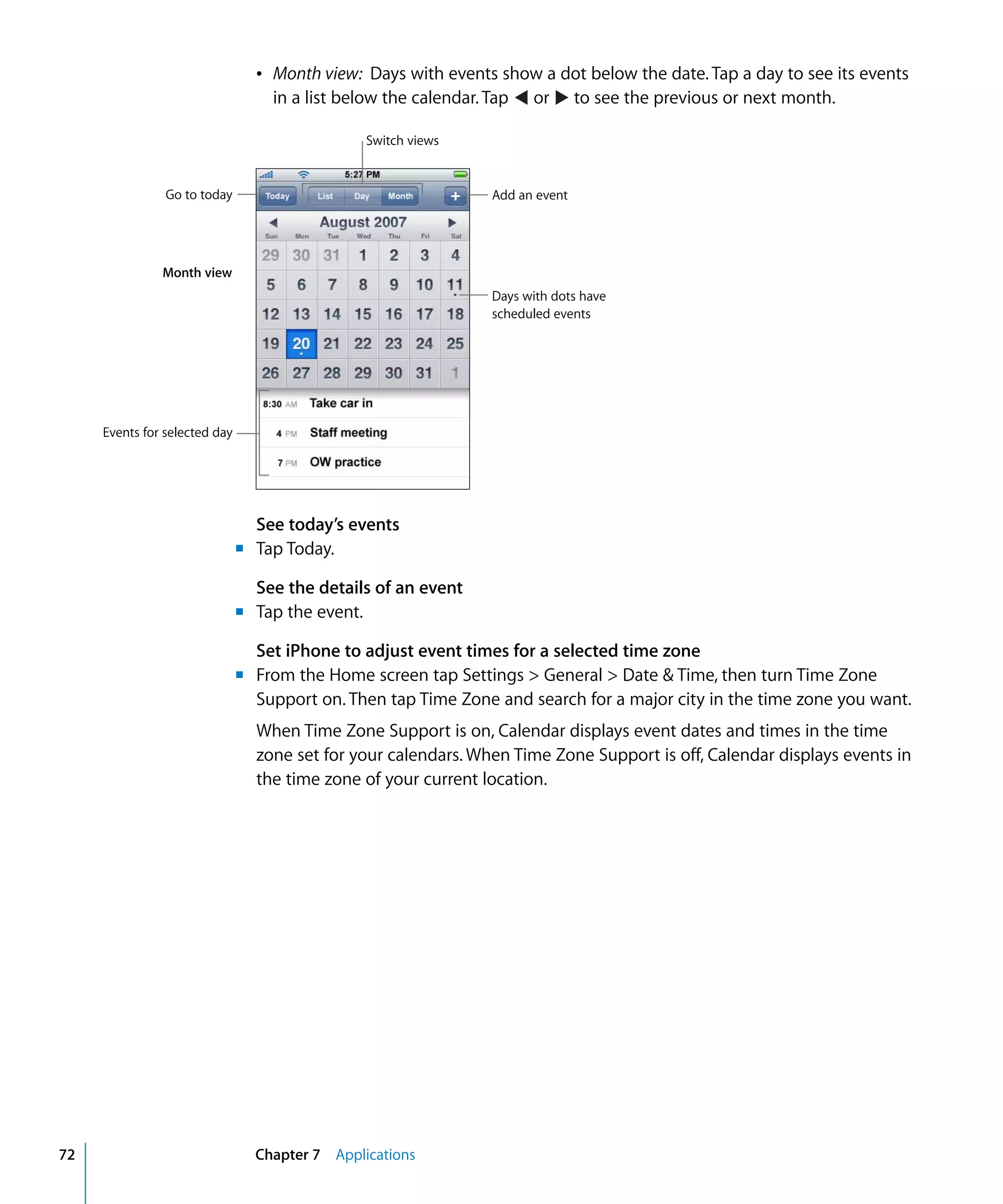 Chapter 7 Applications72
Â	 Month view: Days with events show a dot below the date. Tap a day to see its events
in a list below the calendar. Tap or to see the previous or next month.
Switch views
Go to today
Month view
Events for selected day
Add an event
Days with dots have
scheduled events
See today’s events
m	 Tap Today.
See the details of an event
m	 Tap the event.
Set iPhone to adjust event times for a selected time zone
m	 From the Home screen tap Settings > General > Date & Time, then turn Time Zone
Support on. Then tap Time Zone and search for a major city in the time zone you want.
When Time Zone Support is on, Calendar displays event dates and times in the time
zone set for your calendars. When Time Zone Support is off, Calendar displays events in
the time zone of your current location.
 