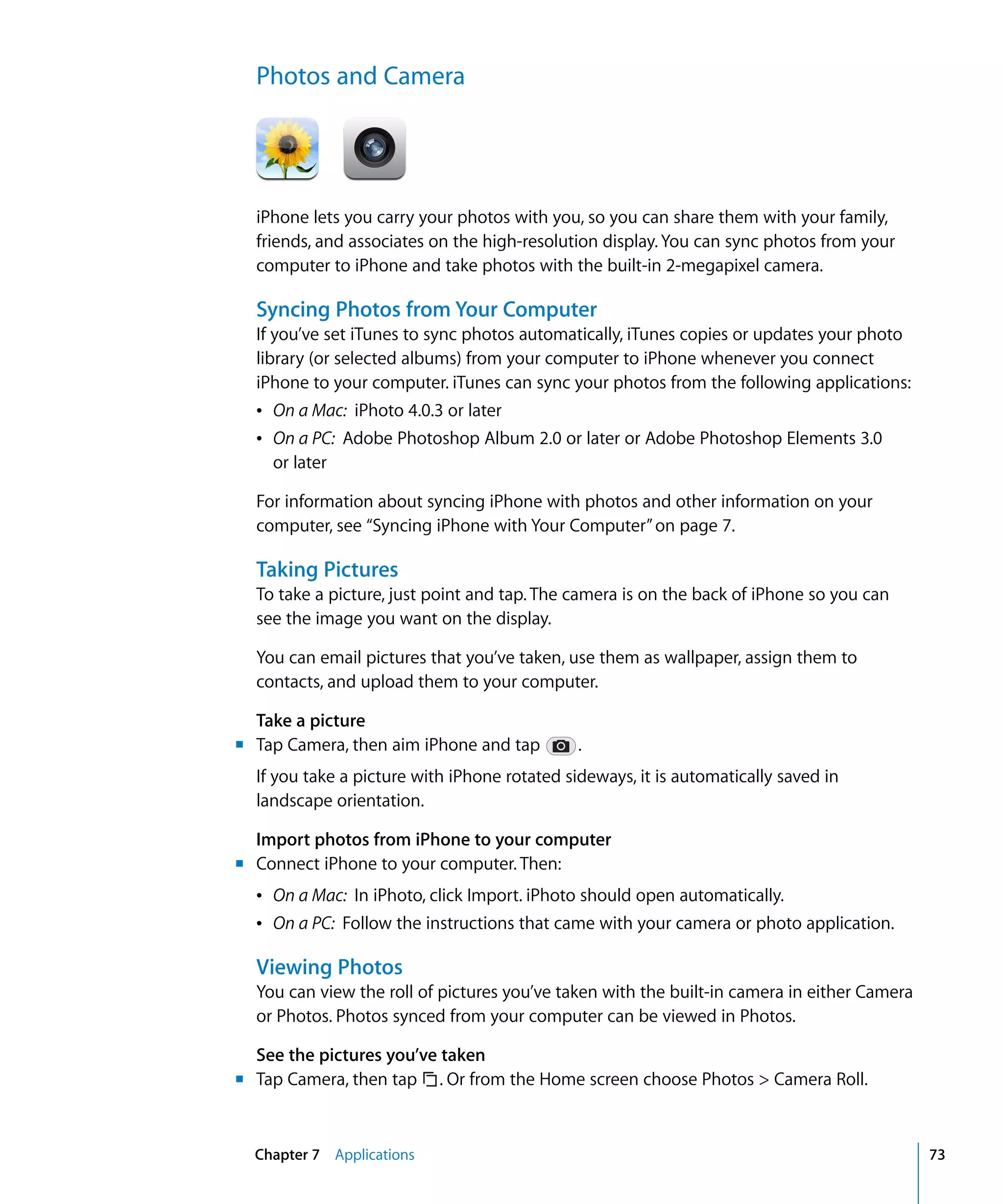 Chapter 7 Applications 73
Photos and Camera

iPhone lets you carry your photos with you, so you can share them with your family,
friends, and associates on the high-resolution display. You can sync photos from your
computer to iPhone and take photos with the built-in 2-megapixel camera.
Syncing Photos from Your Computer
If you’ve set iTunes to sync photos automatically, iTunes copies or updates your photo
library (or selected albums) from your computer to iPhone whenever you connect
iPhone to your computer. iTunes can sync your photos from the following applications:
Â	 On a Mac: iPhoto 4.0.3 or later
Â	 On a PC: Adobe Photoshop Album 2.0 or later or Adobe Photoshop Elements 3.0
or later
For information about syncing iPhone with photos and other information on your
computer, see “Syncing iPhone with Your Computer”on page 7.
Taking Pictures
To take a picture, just point and tap. The camera is on the back of iPhone so you can
see the image you want on the display.
You can email pictures that you’ve taken, use them as wallpaper, assign them to 

contacts, and upload them to your computer.

Take a picture
	 Tap Camera, then aim iPhone and tap .
If you take a picture with iPhone rotated sideways, it is automatically saved in 

landscape orientation.

Import photos from iPhone to your computer
Connect iPhone to your computer. Then:
Â	 On a Mac: In iPhoto, click Import. iPhoto should open automatically.
Â	 On a PC: Follow the instructions that came with your camera or photo application.
Viewing Photos
You can view the roll of pictures you’ve taken with the built-in camera in either Camera
or Photos. Photos synced from your computer can be viewed in Photos.
See the pictures you’ve taken
Tap Camera, then tap . Or from the Home screen choose Photos > Camera Roll.
m
m	
m
 
