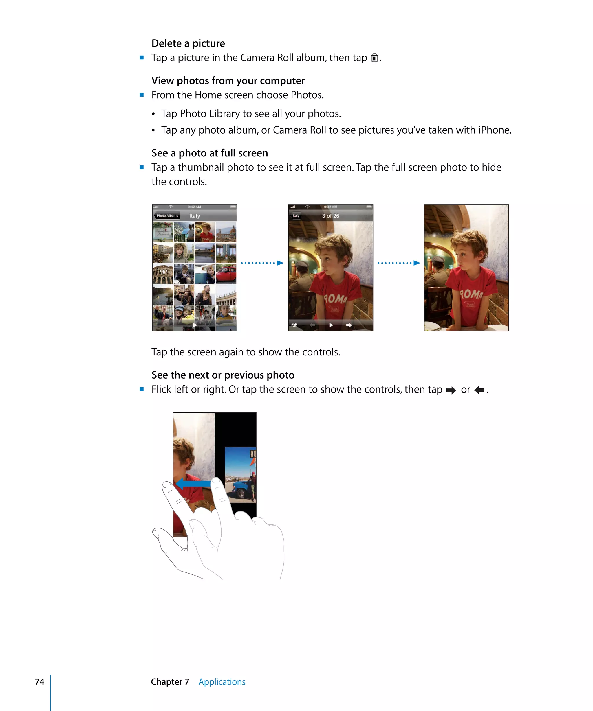 Chapter 7 Applications74
.Tap a picture in the Camera Roll album, then tap
Delete a picture
m	
View photos from your computer
m	 From the Home screen choose Photos.
Â Tap Photo Library to see all your photos.
Â Tap any photo album, or Camera Roll to see pictures you’ve taken with iPhone.
See a photo at full screen
m	 Tap a thumbnail photo to see it at full screen. Tap the full screen photo to hide
the controls.
Tap the screen again to show the controls.
See the next or previous photo
m	 Flick left or right. Or tap the screen to show the controls, then tap or .
 