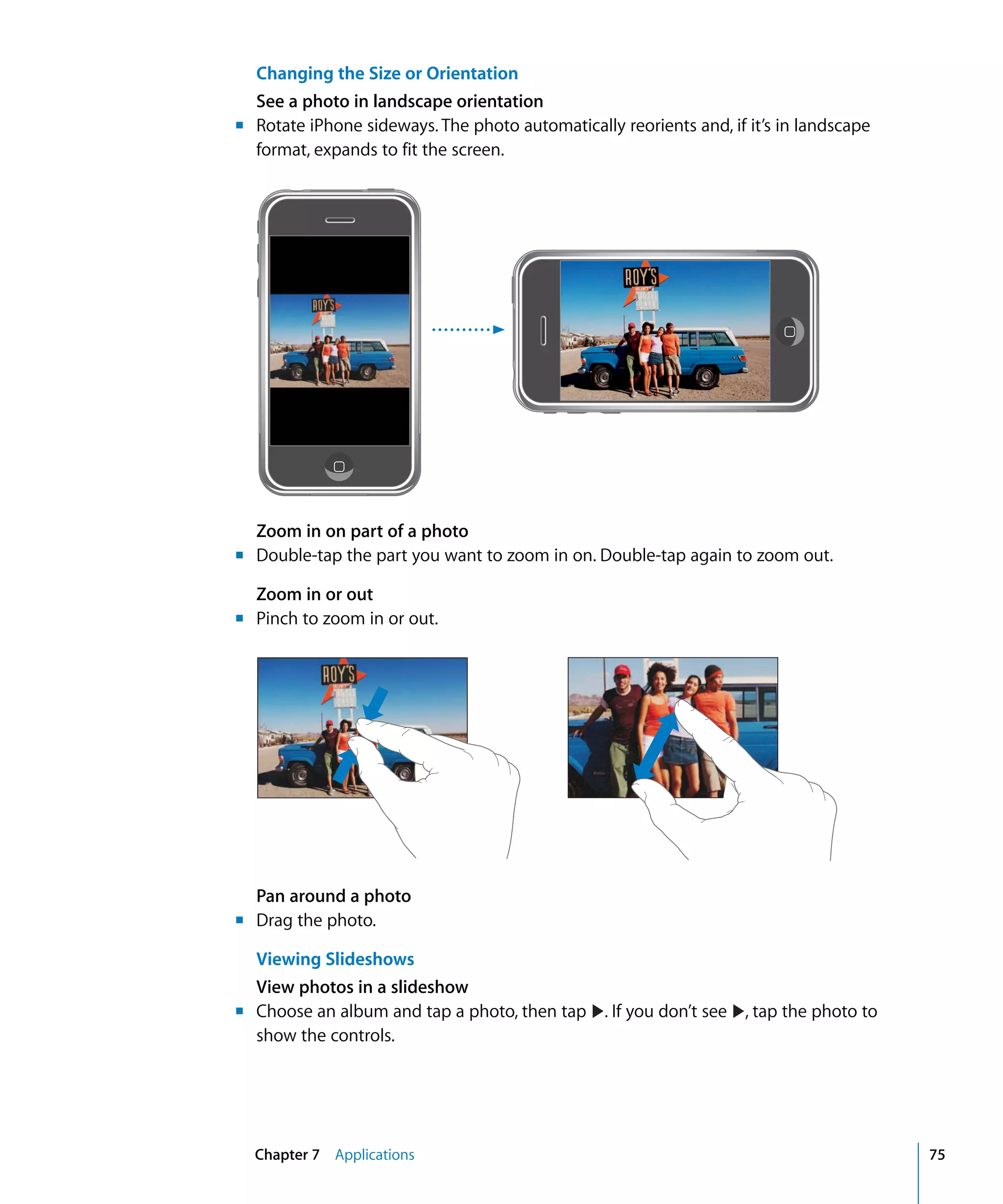 Chapter 7 Applications 75
Changing the Size or Orientation
See a photo in landscape orientation
Rotate iPhone sideways. The photo automatically reorients and, if it’s in landscape
format, expands to fit the screen.
Zoom in on part of a photo
	 Double-tap the part you want to zoom in on. Double-tap again to zoom out.
Zoom in or out
	 Pinch to zoom in or out.
Pan around a photo
Drag the photo.
Viewing Slideshows
View photos in a slideshow
show the controls.
Choose an album and tap a photo, then tap . If you don’t see , tap the photo to
m	
m
m
m
m
 