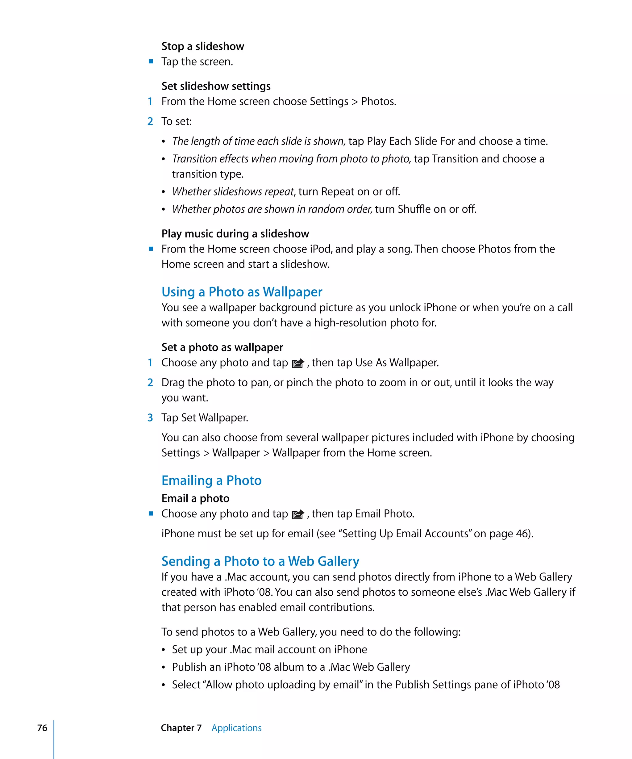 Chapter 7 Applications76
Stop a slideshow
m	 Tap the screen.
Set slideshow settings
1 From the Home screen choose Settings > Photos.
2	 To set:
Â	 The length of time each slide is shown, tap Play Each Slide For and choose a time.
Â	 Transition effects when moving from photo to photo, tap Transition and choose a 

transition type.

Â	 Whether slideshows repeat, turn Repeat on or off.
Â	 Whether photos are shown in random order, turn Shuffle on or off.
Play music during a slideshow
m	 From the Home screen choose iPod, and play a song. Then choose Photos from the
Home screen and start a slideshow.
Using a Photo as Wallpaper
You see a wallpaper background picture as you unlock iPhone or when you’re on a call
with someone you don’t have a high-resolution photo for.
Set a photo as wallpaper
1 Choose any photo and tap , then tap Use As Wallpaper.
2	 Drag the photo to pan, or pinch the photo to zoom in or out, until it looks the way
you want.
3	 Tap Set Wallpaper.
You can also choose from several wallpaper pictures included with iPhone by choosing
Settings > Wallpaper > Wallpaper from the Home screen.
Emailing a Photo
Email a photo
m	 Choose any photo and tap , then tap Email Photo.
iPhone must be set up for email (see “Setting Up Email Accounts”on page 46).
Sending a Photo to a Web Gallery
If you have a .Mac account, you can send photos directly from iPhone to a Web Gallery
created with iPhoto ‘08.You can also send photos to someone else’s .Mac Web Gallery if
that person has enabled email contributions.
To send photos to a Web Gallery, you need to do the following:
Â	 Set up your .Mac mail account on iPhone
Â	 Publish an iPhoto ‘08 album to a .Mac Web Gallery
Â	 Select“Allow photo uploading by email”in the Publish Settings pane of iPhoto ‘08
 