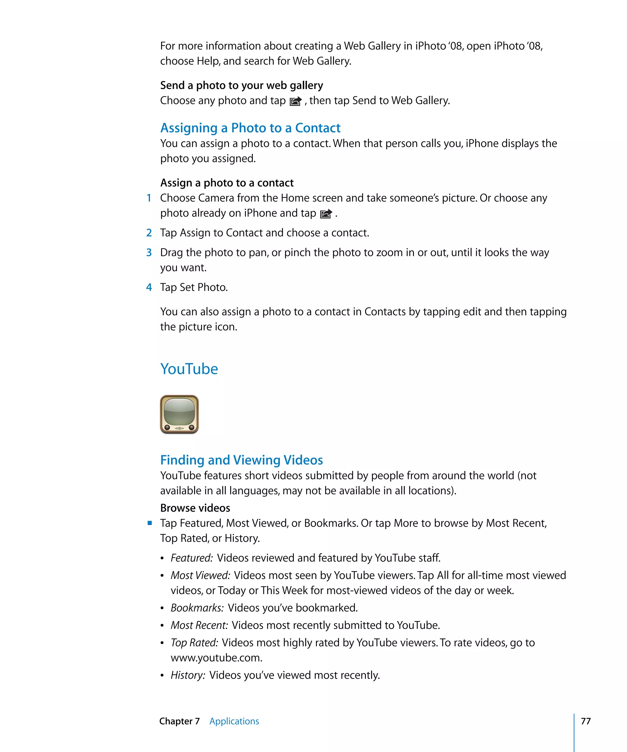 Chapter 7 Applications 77
For more information about creating a Web Gallery in iPhoto ‘08, open iPhoto ‘08,
choose Help, and search for Web Gallery.
Send a photo to your web gallery
Choose any photo and tap , then tap Send to Web Gallery.
Assigning a Photo to a Contact
You can assign a photo to a contact. When that person calls you, iPhone displays the
photo you assigned.
Assign a photo to a contact
1	 Choose Camera from the Home screen and take someone’s picture. Or choose any
photo already on iPhone and tap .
2	 Tap Assign to Contact and choose a contact.
3	 Drag the photo to pan, or pinch the photo to zoom in or out, until it looks the way
you want.
4	 Tap Set Photo.
You can also assign a photo to a contact in Contacts by tapping edit and then tapping
the picture icon.
YouTube
Finding and Viewing Videos
YouTube features short videos submitted by people from around the world (not 

available in all languages, may not be available in all locations).

Browse videos
m Tap Featured, Most Viewed, or Bookmarks. Or tap More to browse by Most Recent,
Top Rated, or History.
Â Featured: Videos reviewed and featured by YouTube staff.
Â Most Viewed: Videos most seen by YouTube viewers. Tap All for all-time most viewed
videos, or Today or This Week for most-viewed videos of the day or week.
Â Bookmarks: Videos you’ve bookmarked.
Â Most Recent: Videos most recently submitted to YouTube.
Â Top Rated: Videos most highly rated by YouTube viewers. To rate videos, go to
www.youtube.com.
Â History: Videos you’ve viewed most recently.
 