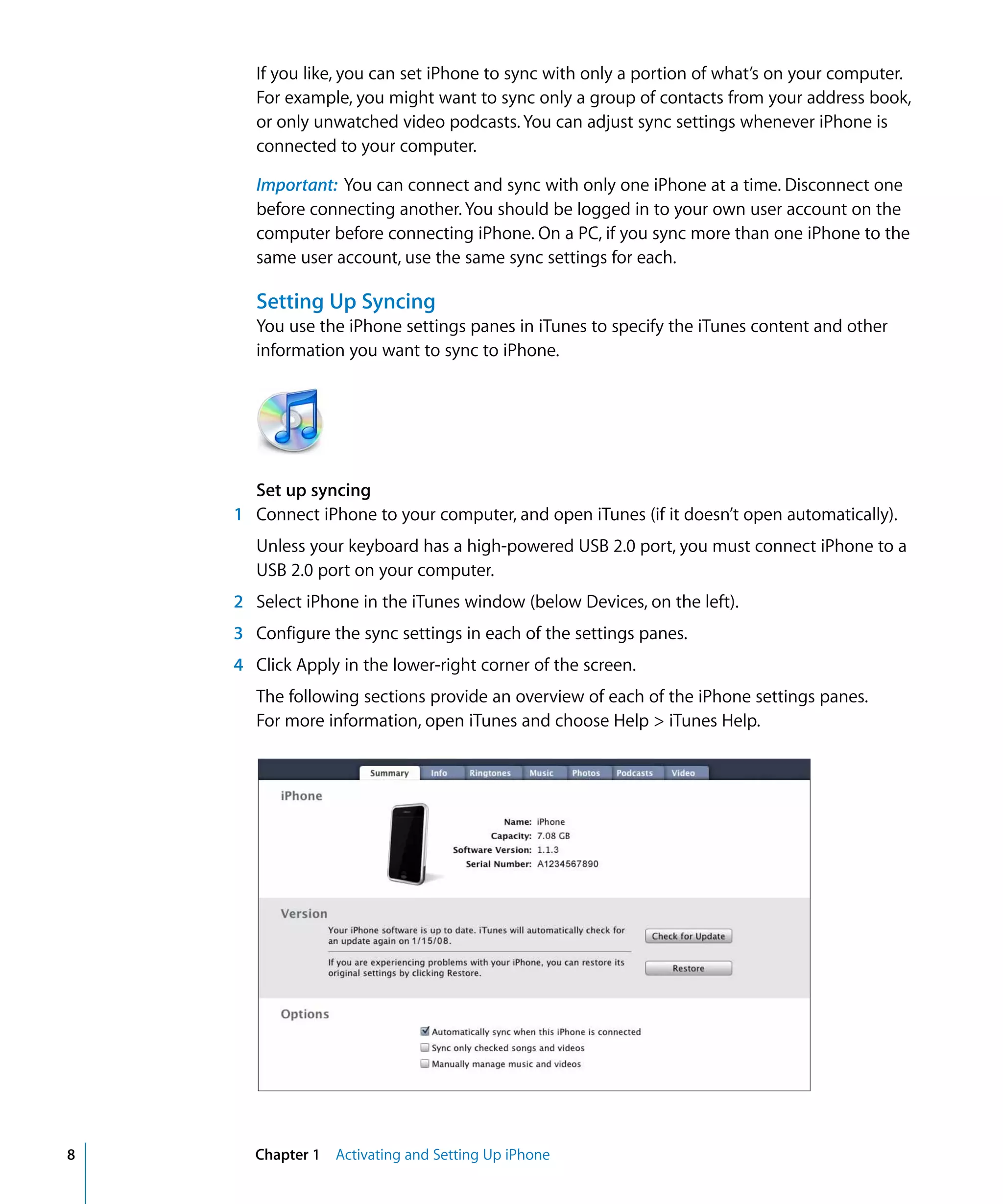 Chapter 1 Activating and Setting Up iPhone8
If you like, you can set iPhone to sync with only a portion of what’s on your computer.
For example, you might want to sync only a group of contacts from your address book,
or only unwatched video podcasts. You can adjust sync settings whenever iPhone is
connected to your computer.
Important: You can connect and sync with only one iPhone at a time. Disconnect one
before connecting another. You should be logged in to your own user account on the
computer before connecting iPhone. On a PC, if you sync more than one iPhone to the
same user account, use the same sync settings for each.
Setting Up Syncing
You use the iPhone settings panes in iTunes to specify the iTunes content and other
information you want to sync to iPhone.
Set up syncing
1	 Connect iPhone to your computer, and open iTunes (if it doesn’t open automatically).
Unless your keyboard has a high-powered USB 2.0 port, you must connect iPhone to a
USB 2.0 port on your computer.
2	 Select iPhone in the iTunes window (below Devices, on the left).
3	 Configure the sync settings in each of the settings panes.
4	 Click Apply in the lower-right corner of the screen.
The following sections provide an overview of each of the iPhone settings panes.
For more information, open iTunes and choose Help > iTunes Help.
 