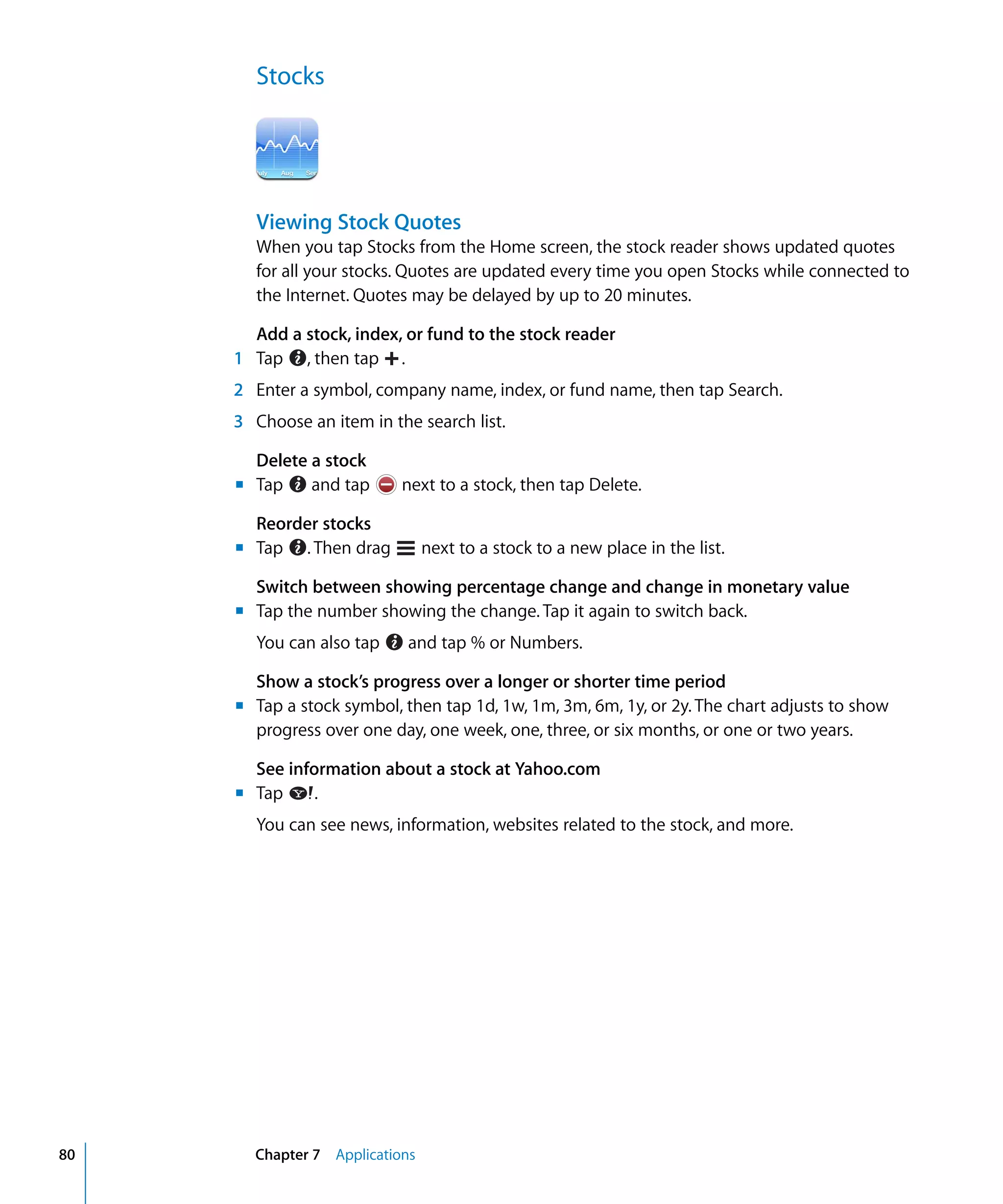 Chapter 7 Applications80
Stocks

Viewing Stock Quotes
When you tap Stocks from the Home screen, the stock reader shows updated quotes
for all your stocks. Quotes are updated every time you open Stocks while connected to
the Internet. Quotes may be delayed by up to 20 minutes.
Add a stock, index, or fund to the stock reader
1 Tap , then tap .
2	 Enter a symbol, company name, index, or fund name, then tap Search.
3	 Choose an item in the search list.
Delete a stock
Tap and tap next to a stock, then tap Delete.
Reorder stocks
Tap . Then drag next to a stock to a new place in the list.
m	
m	
Switch between showing percentage change and change in monetary value
m	 Tap the number showing the change. Tap it again to switch back.
You can also tap and tap % or Numbers.
Show a stock’s progress over a longer or shorter time period
m	 Tap a stock symbol, then tap 1d, 1w, 1m, 3m, 6m, 1y, or 2y. The chart adjusts to show
progress over one day, one week, one, three, or six months, or one or two years.
See information about a stock at Yahoo.com
m	 Tap .
You can see news, information, websites related to the stock, and more.
 