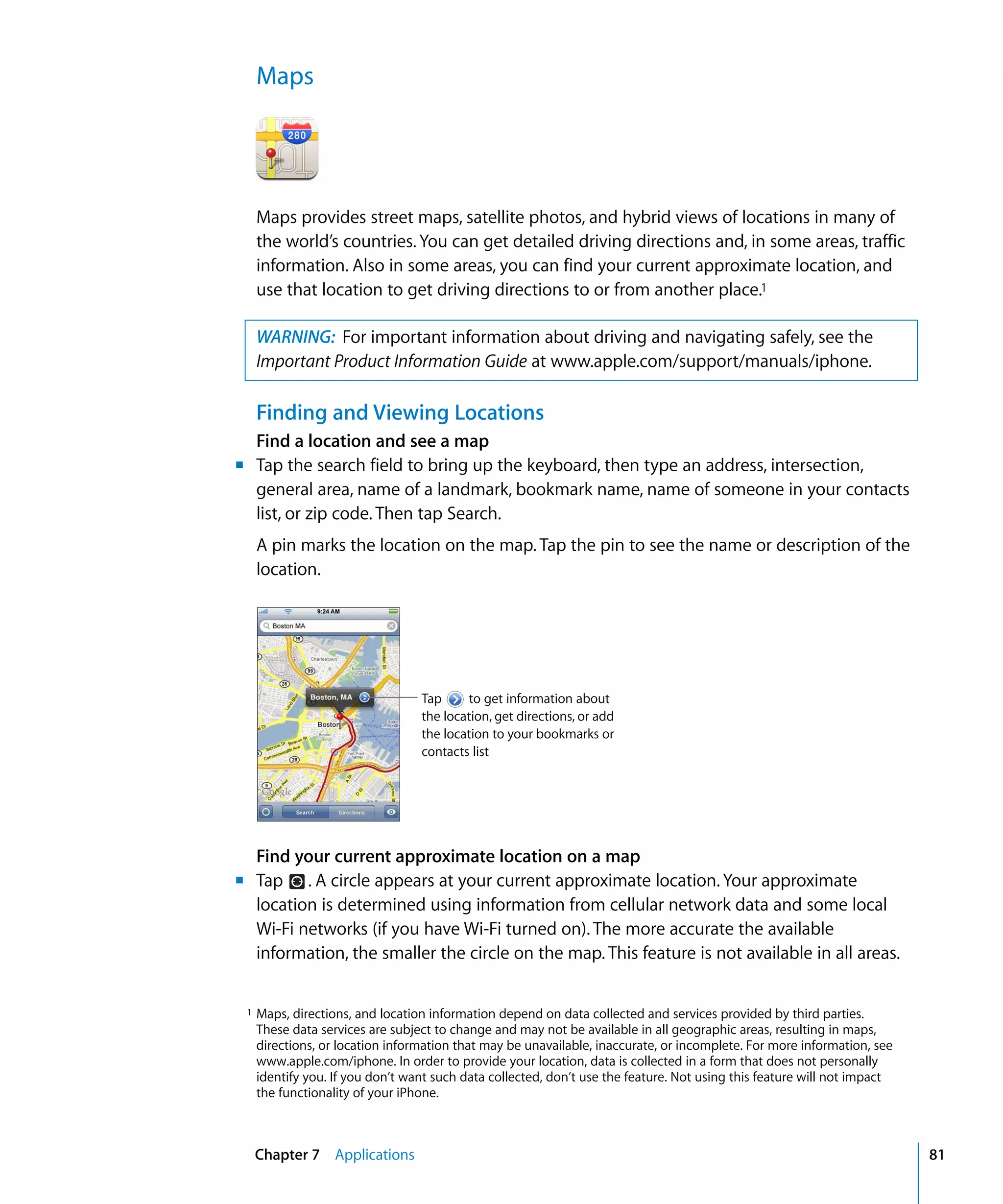 Chapter 7 Applications 81
Maps

Maps provides street maps, satellite photos, and hybrid views of locations in many of
the world’s countries. You can get detailed driving directions and, in some areas, traffic
information. Also in some areas, you can find your current approximate location, and
use that location to get driving directions to or from another place.1
WARNING: For important information about driving and navigating safely, see the 

Important Product Information Guide at www.apple.com/support/manuals/iphone.

Finding and Viewing Locations
Find a location and see a map
m	 Tap the search field to bring up the keyboard, then type an address, intersection,
general area, name of a landmark, bookmark name, name of someone in your contacts
list, or zip code. Then tap Search.
A pin marks the location on the map. Tap the pin to see the name or description of the
location.
Tap to get information about
the location, get directions, or add
the location to your bookmarks or
contacts list
Find your current approximate location on a map
m	 Tap . A circle appears at your current approximate location. Your approximate
location is determined using information from cellular network data and some local
Wi-Fi networks (if you have Wi-Fi turned on). The more accurate the available
information, the smaller the circle on the map. This feature is not available in all areas.
1 Maps, directions, and location information depend on data collected and services provided by third parties.
These data services are subject to change and may not be available in all geographic areas, resulting in maps,
directions, or location information that may be unavailable, inaccurate, or incomplete. For more information, see
www.apple.com/iphone. In order to provide your location, data is collected in a form that does not personally
identify you. If you don’t want such data collected, don’t use the feature. Not using this feature will not impact
the functionality of your iPhone.
 
