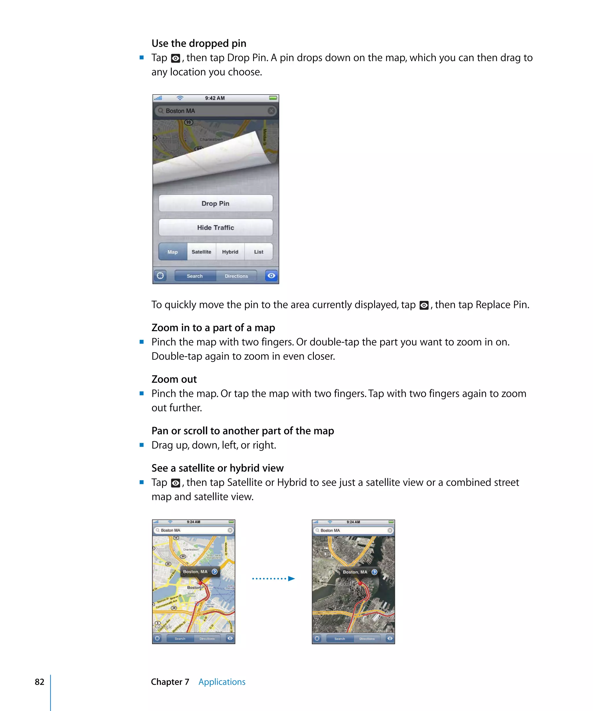Chapter 7 Applications82
Use the dropped pin

Tap , then tap Drop Pin. A pin drops down on the map, which you can then drag to
any location you choose.
To quickly move the pin to the area currently displayed, tap , then tap Replace Pin.
Zoom in to a part of a map
m	 Pinch the map with two fingers. Or double-tap the part you want to zoom in on.
Double-tap again to zoom in even closer.
Zoom out
Pinch the map. Or tap the map with two fingers. Tap with two fingers again to zoom
out further.
Pan or scroll to another part of the map
Drag up, down, left, or right.
See a satellite or hybrid view
Tap , then tap Satellite or Hybrid to see just a satellite view or a combined street
map and satellite view.
m	
m	
m	
m	
 