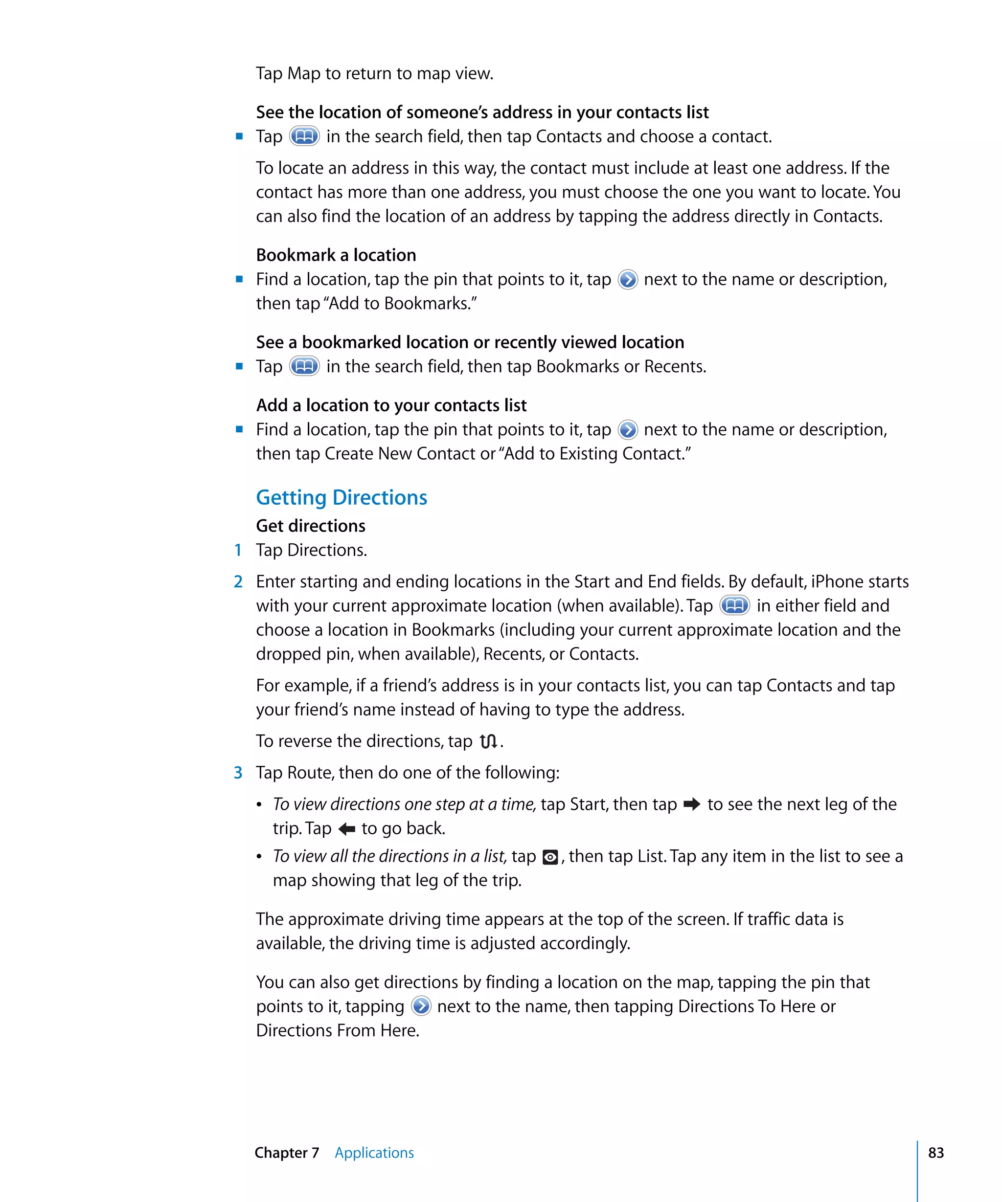 Chapter 7 Applications 83
Tap Map to return to map view.
See the location of someone’s address in your contacts list
Tap in the search field, then tap Contacts and choose a contact.
To locate an address in this way, the contact must include at least one address. If the
contact has more than one address, you must choose the one you want to locate. You
can also find the location of an address by tapping the address directly in Contacts.
Bookmark a location
Find a location, tap the pin that points to it, tap next to the name or description,
then tap“Add to Bookmarks.”
See a bookmarked location or recently viewed location
Tap in the search field, then tap Bookmarks or Recents.
Add a location to your contacts list
	 Find a location, tap the pin that points to it, tap next to the name or description,
then tap Create New Contact or“Add to Existing Contact.”
Getting Directions
Get directions
m	
m
m
m
1	 Tap Directions.
2	 Enter starting and ending locations in the Start and End fields. By default, iPhone starts
with your current approximate location (when available). Tap in either field and
choose a location in Bookmarks (including your current approximate location and the
dropped pin, when available), Recents, or Contacts.
For example, if a friend’s address is in your contacts list, you can tap Contacts and tap
your friend’s name instead of having to type the address.
To reverse the directions, tap .
3	 Tap Route, then do one of the following:
Â To view directions one step at a time, tap Start, then tap to see the next leg of the
trip. Tap to go back.

Â To view all the directions in a list, tap 
 , then tap List. Tap any item in the list to see a
map showing that leg of the trip.
The approximate driving time appears at the top of the screen. If traffic data is
available, the driving time is adjusted accordingly.
You can also get directions by finding a location on the map, tapping the pin that
points to it, tapping next to the name, then tapping Directions To Here or 

Directions From Here.

 