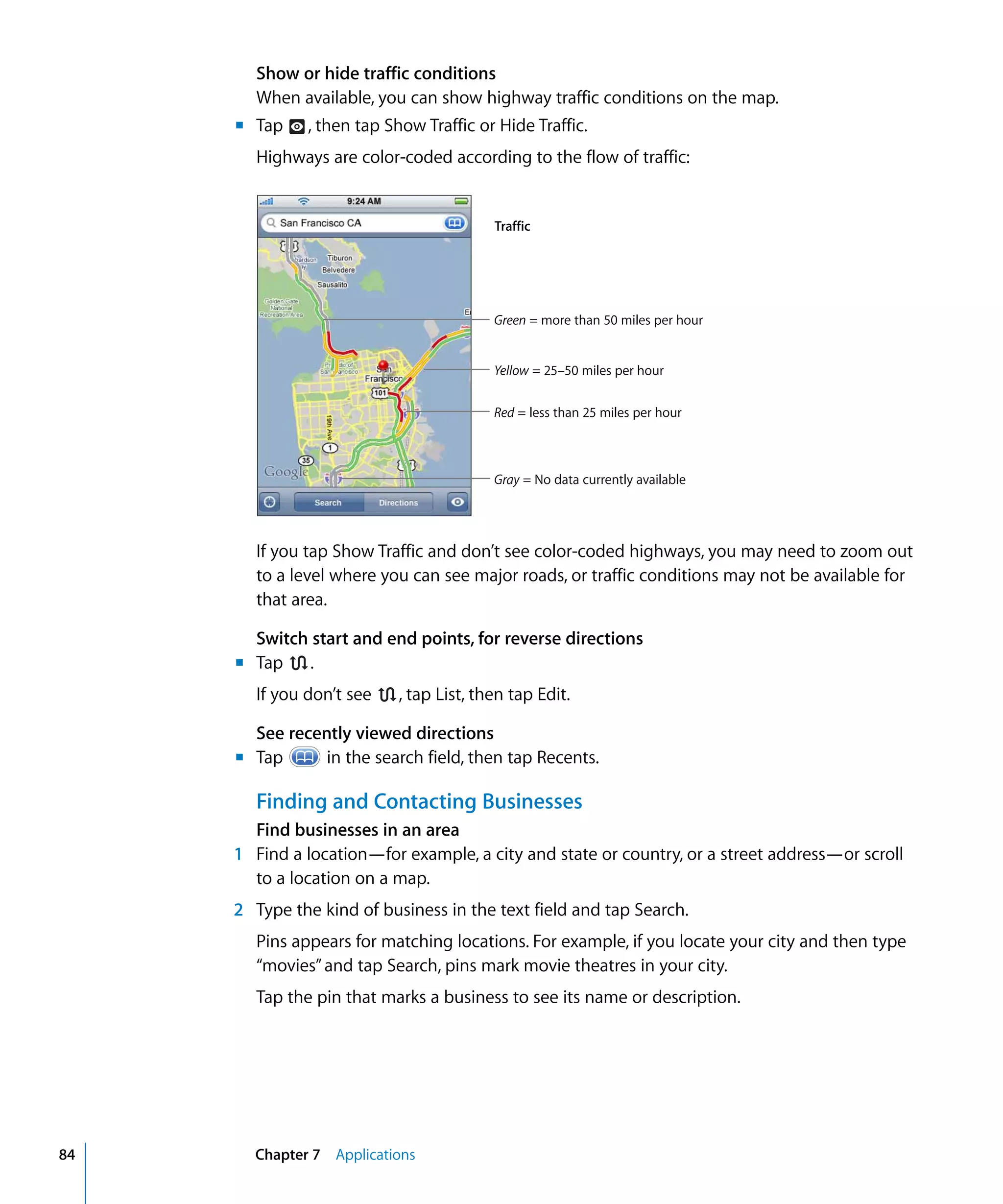Chapter 7 Applications84
Show or hide traffic conditions
When available, you can show highway traffic conditions on the map.
m Tap , then tap Show Traffic or Hide Traffic.

Highways are color-coded according to the flow of traffic:

Traffic
Green = more than 50 miles per hour
Yellow = 25–50 miles per hour
Red = less than 25 miles per hour
Gray = No data currently available
If you tap Show Traffic and don’t see color-coded highways, you may need to zoom out
to a level where you can see major roads, or traffic conditions may not be available for
that area.
Switch start and end points, for reverse directions
m	 .Tap
If you don’t see , tap List, then tap Edit.
See recently viewed directions
m	 Tap in the search field, then tap Recents.
Finding and Contacting Businesses
Find businesses in an area
1	 Find a location—for example, a city and state or country, or a street address—or scroll
to a location on a map.
2	 Type the kind of business in the text field and tap Search.
Pins appears for matching locations. For example, if you locate your city and then type
“movies”and tap Search, pins mark movie theatres in your city.
Tap the pin that marks a business to see its name or description.
 