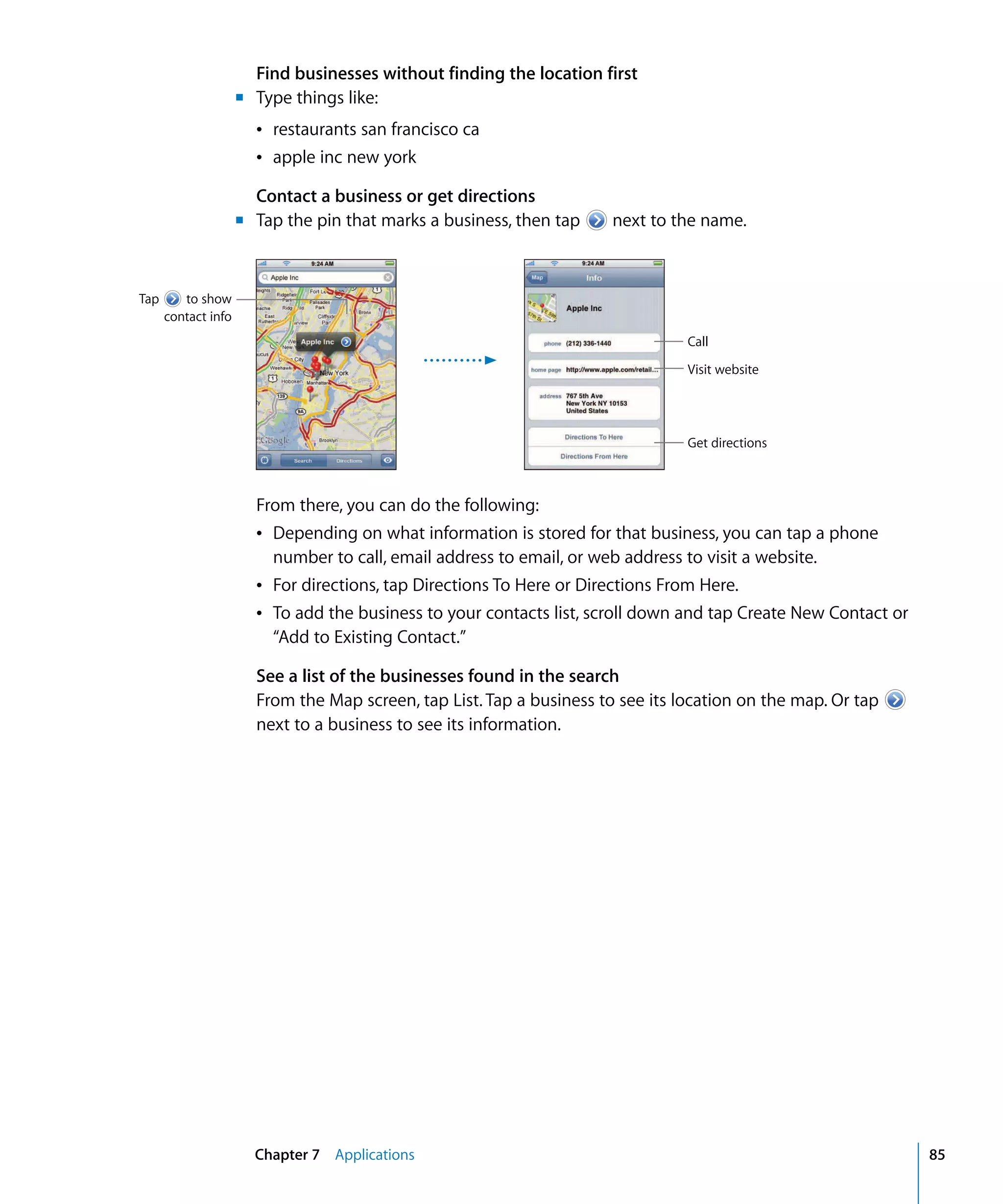 Chapter 7 Applications 85
Find businesses without finding the location first
m	 Type things like:
Â restaurants san francisco ca
Â apple inc new york
Contact a business or get directions
m	 Tap the pin that marks a business, then tap next to the name.
Tap to show
contact info
Call
Visit website
Get directions
From there, you can do the following:
Â	 Depending on what information is stored for that business, you can tap a phone
number to call, email address to email, or web address to visit a website.
Â	 For directions, tap Directions To Here or Directions From Here.
Â	 To add the business to your contacts list, scroll down and tap Create New Contact or
“Add to Existing Contact.”
See a list of the businesses found in the search
From the Map screen, tap List. Tap a business to see its location on the map. Or tap
next to a business to see its information.
 
