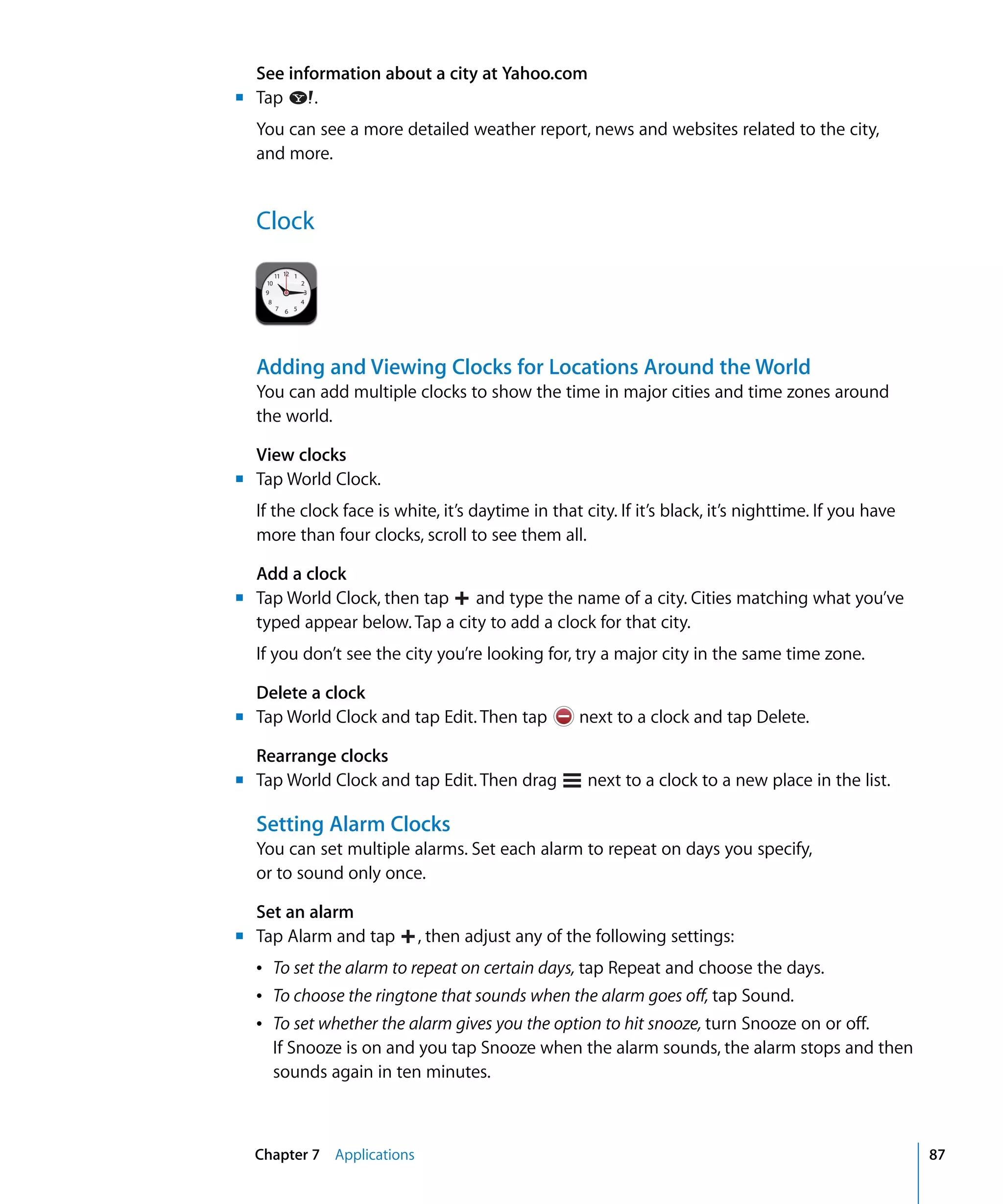 Chapter 7 Applications 87
.Tap
See information about a city at Yahoo.com
You can see a more detailed weather report, news and websites related to the city,
and more.
Clock
Adding and Viewing Clocks for Locations Around the World
You can add multiple clocks to show the time in major cities and time zones around
the world.
View clocks
Tap World Clock.
If the clock face is white, it’s daytime in that city. If it’s black, it’s nighttime. If you have
more than four clocks, scroll to see them all.
Add a clock
typed appear below. Tap a city to add a clock for that city.
If you don’t see the city you’re looking for, try a major city in the same time zone.
Delete a clock
Tap World Clock and tap Edit. Then tap next to a clock and tap Delete.
Rearrange clocks
Tap World Clock, then tap and type the name of a city. Cities matching what you’ve
Tap World Clock and tap Edit. Then drag next to a clock to a new place in the list.
Setting Alarm Clocks
You can set multiple alarms. Set each alarm to repeat on days you specify,
or to sound only once.
Set an alarm
Â	 To set the alarm to repeat on certain days, tap Repeat and choose the days.
Â	 To choose the ringtone that sounds when the alarm goes off, tap Sound.
Â	 To set whether the alarm gives you the option to hit snooze, turn Snooze on or off.
If Snooze is on and you tap Snooze when the alarm sounds, the alarm stops and then
sounds again in ten minutes.
Tap Alarm and tap , then adjust any of the following settings:
m	
m	
m
m	
m	
m
 