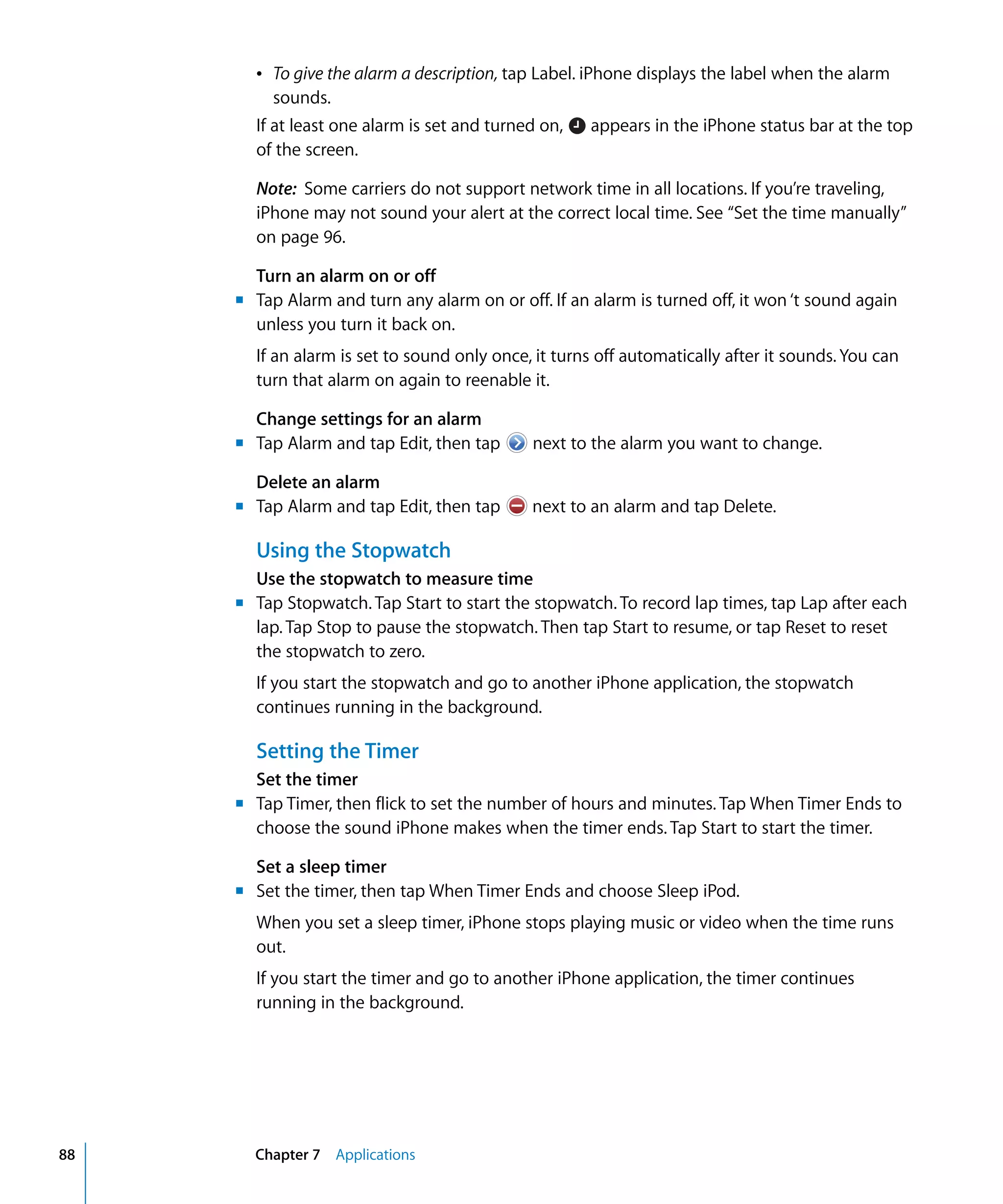 Chapter 7 Applications88
Â To give the alarm a description, tap Label. iPhone displays the label when the alarm
sounds.
If at least one alarm is set and turned on, appears in the iPhone status bar at the top
of the screen.
Note: Some carriers do not support network time in all locations. If you’re traveling,
iPhone may not sound your alert at the correct local time. See “Set the time manually”
on page 96.
Turn an alarm on or off
m	 Tap Alarm and turn any alarm on or off. If an alarm is turned off, it won ‘t sound again
unless you turn it back on.

If an alarm is set to sound only once, it turns off automatically after it sounds. You can 

turn that alarm on again to reenable it.

Change settings for an alarm
m Tap Alarm and tap Edit, then tap next to the alarm you want to change.
Delete an alarm
m Tap Alarm and tap Edit, then tap next to an alarm and tap Delete.
Using the Stopwatch
Use the stopwatch to measure time
m	 Tap Stopwatch. Tap Start to start the stopwatch. To record lap times, tap Lap after each
lap. Tap Stop to pause the stopwatch. Then tap Start to resume, or tap Reset to reset
the stopwatch to zero.
If you start the stopwatch and go to another iPhone application, the stopwatch
continues running in the background.
Setting the Timer
Set the timer
m	 Tap Timer, then flick to set the number of hours and minutes. Tap When Timer Ends to
choose the sound iPhone makes when the timer ends. Tap Start to start the timer.
Set a sleep timer
m	 Set the timer, then tap When Timer Ends and choose Sleep iPod.
When you set a sleep timer, iPhone stops playing music or video when the time runs
out.
If you start the timer and go to another iPhone application, the timer continues
running in the background.
 