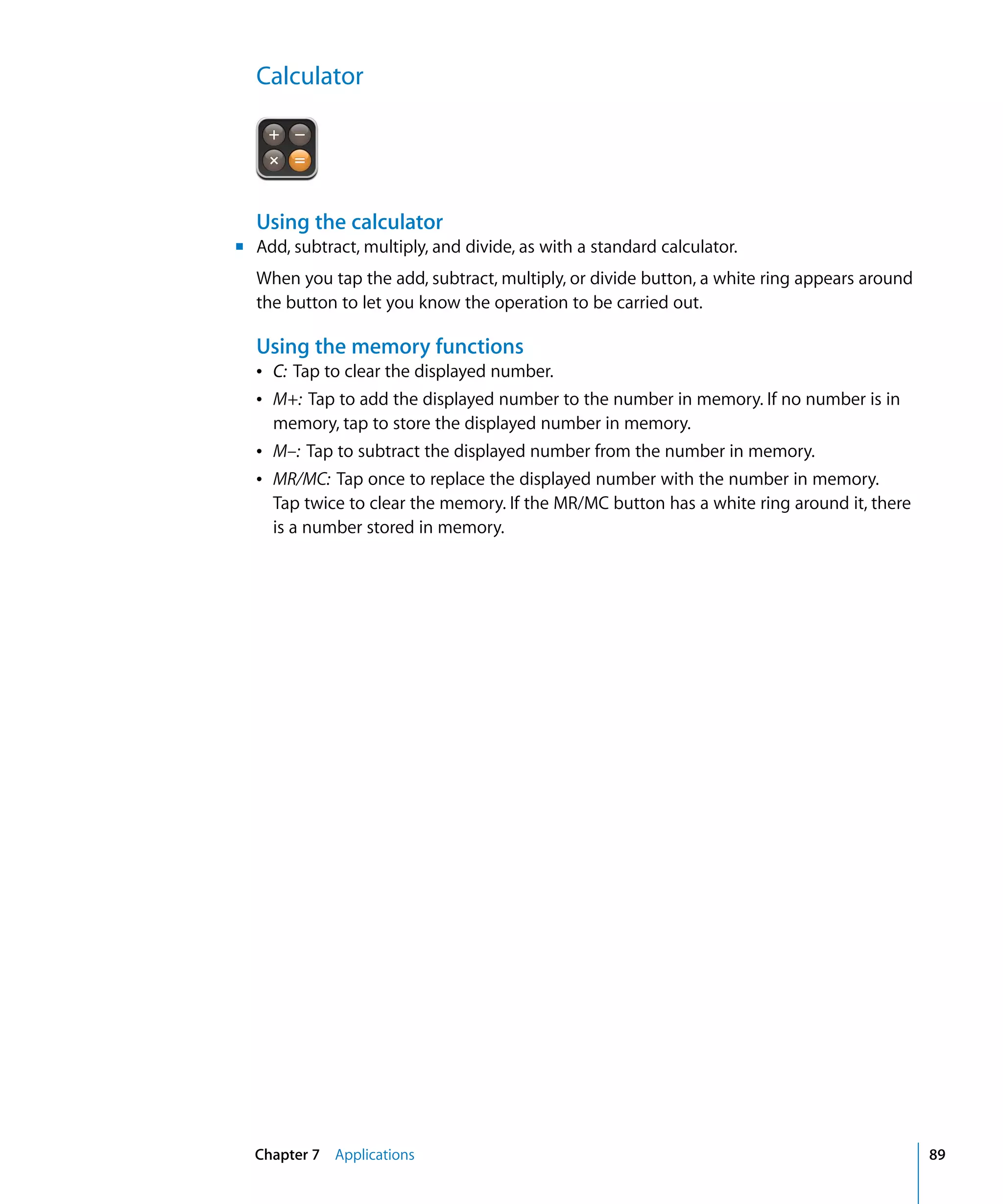 Chapter 7 Applications 89
Calculator

Using the calculator
m	 Add, subtract, multiply, and divide, as with a standard calculator.
When you tap the add, subtract, multiply, or divide button, a white ring appears around
the button to let you know the operation to be carried out.
Using the memory functions
Â C: Tap to clear the displayed number.

Â M+: Tap to add the displayed number to the number in memory. If no number is in 

memory, tap to store the displayed number in memory.
Â M–: Tap to subtract the displayed number from the number in memory.
Â MR/MC: Tap once to replace the displayed number with the number in memory.
Tap twice to clear the memory. If the MR/MC button has a white ring around it, there
is a number stored in memory.
 