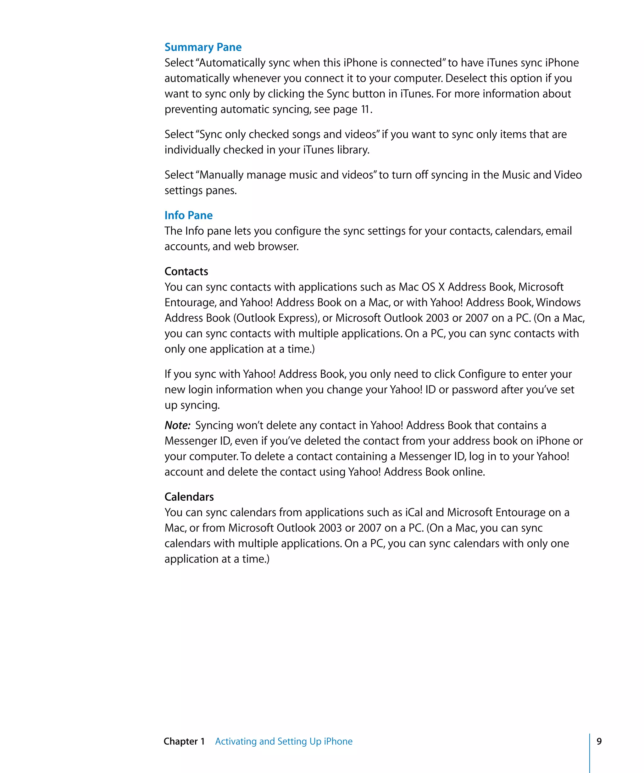 Chapter 1 Activating and Setting Up iPhone 9
Summary Pane
Select“Automatically sync when this iPhone is connected”to have iTunes sync iPhone
automatically whenever you connect it to your computer. Deselect this option if you
want to sync only by clicking the Sync button in iTunes. For more information about
preventing automatic syncing, see page 11.
Select“Sync only checked songs and videos”if you want to sync only items that are
individually checked in your iTunes library.
Select“Manually manage music and videos”to turn off syncing in the Music and Video
settings panes.
Info Pane
The Info pane lets you configure the sync settings for your contacts, calendars, email
accounts, and web browser.
Contacts
You can sync contacts with applications such as Mac OS X Address Book, Microsoft
Entourage, and Yahoo! Address Book on a Mac, or with Yahoo! Address Book, Windows
Address Book (Outlook Express), or Microsoft Outlook 2003 or 2007 on a PC. (On a Mac,
you can sync contacts with multiple applications. On a PC, you can sync contacts with
only one application at a time.)
If you sync with Yahoo! Address Book, you only need to click Configure to enter your
new login information when you change your Yahoo! ID or password after you’ve set
up syncing.
Note: Syncing won’t delete any contact in Yahoo! Address Book that contains a
Messenger ID, even if you’ve deleted the contact from your address book on iPhone or
your computer. To delete a contact containing a Messenger ID, log in to your Yahoo!
account and delete the contact using Yahoo! Address Book online.
Calendars
You can sync calendars from applications such as iCal and Microsoft Entourage on a
Mac, or from Microsoft Outlook 2003 or 2007 on a PC. (On a Mac, you can sync
calendars with multiple applications. On a PC, you can sync calendars with only one
application at a time.)
 