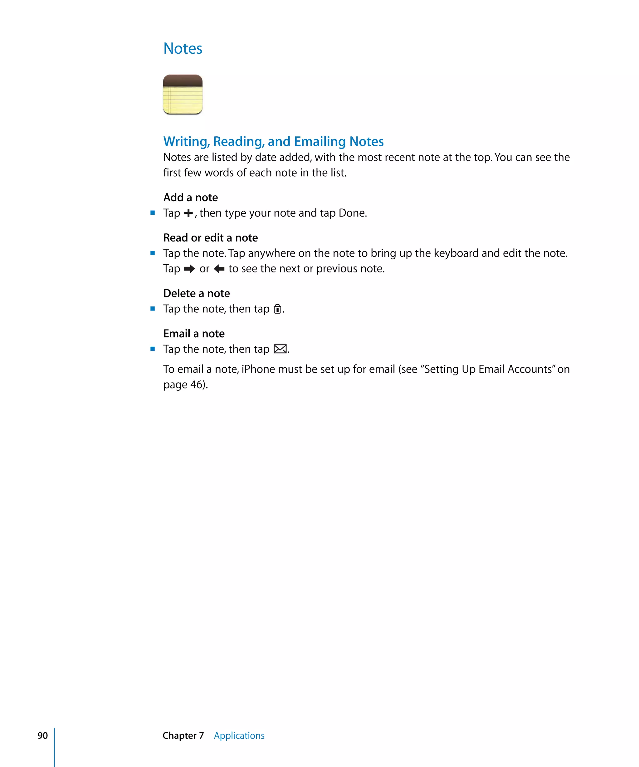 Chapter 7 Applications90
Notes

Writing, Reading, and Emailing Notes
Notes are listed by date added, with the most recent note at the top. You can see the
first few words of each note in the list.
Add a note
Tap , then type your note and tap Done.m	
Read or edit a note
m	 Tap the note. Tap anywhere on the note to bring up the keyboard and edit the note.
Tap or to see the next or previous note.
Delete a note
m	 Tap the note, then tap .
Email a note
m	 Tap the note, then tap .
To email a note, iPhone must be set up for email (see “Setting Up Email Accounts”on
page 46).
 