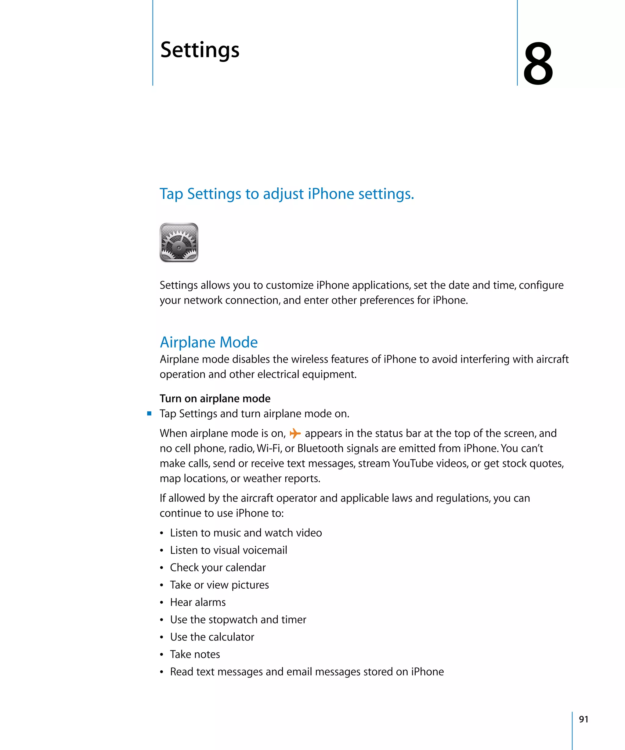 8
8Settings
91
Tap Settings to adjust iPhone settings.

Settings allows you to customize iPhone applications, set the date and time, configure
your network connection, and enter other preferences for iPhone.
Airplane Mode
Airplane mode disables the wireless features of iPhone to avoid interfering with aircraft
operation and other electrical equipment.
Turn on airplane mode
m	 Tap Settings and turn airplane mode on.
When airplane mode is on, appears in the status bar at the top of the screen, and
no cell phone, radio, Wi-Fi, or Bluetooth signals are emitted from iPhone. You can’t
make calls, send or receive text messages, stream YouTube videos, or get stock quotes,
map locations, or weather reports.
If allowed by the aircraft operator and applicable laws and regulations, you can 

continue to use iPhone to:

Â Listen to music and watch video

Â Listen to visual voicemail

Â Check your calendar

Â Take or view pictures

Â Hear alarms

Â Use the stopwatch and timer

Â Use the calculator

Â Take notes

Â Read text messages and email messages stored on iPhone

 