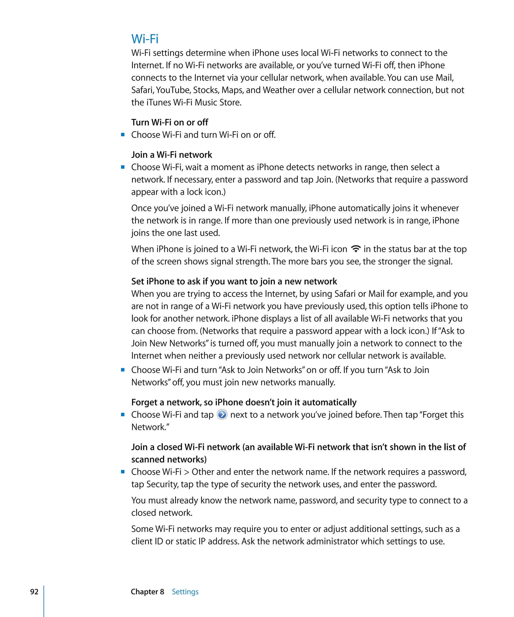 Chapter 8 Settings92
Wi-Fi
Wi-Fi settings determine when iPhone uses local Wi-Fi networks to connect to the
Internet. If no Wi-Fi networks are available, or you’ve turned Wi-Fi off, then iPhone
connects to the Internet via your cellular network, when available. You can use Mail,
Safari, YouTube, Stocks, Maps, and Weather over a cellular network connection, but not
the iTunes Wi-Fi Music Store.
Turn Wi-Fi on or off
m	 Choose Wi-Fi and turn Wi-Fi on or off.
Join a Wi-Fi network
m	 Choose Wi-Fi, wait a moment as iPhone detects networks in range, then select a
network. If necessary, enter a password and tap Join. (Networks that require a password
appear with a lock icon.)
Once you’ve joined a Wi-Fi network manually, iPhone automatically joins it whenever
the network is in range. If more than one previously used network is in range, iPhone
joins the one last used.
When iPhone is joined to a Wi-Fi network, the Wi-Fi icon in the status bar at the top
of the screen shows signal strength. The more bars you see, the stronger the signal.
Set iPhone to ask if you want to join a new network
When you are trying to access the Internet, by using Safari or Mail for example, and you
are not in range of a Wi-Fi network you have previously used, this option tells iPhone to
look for another network. iPhone displays a list of all available Wi-Fi networks that you
can choose from. (Networks that require a password appear with a lock icon.) If“Ask to
Join New Networks”is turned off, you must manually join a network to connect to the
Internet when neither a previously used network nor cellular network is available.
m	 Choose Wi-Fi and turn“Ask to Join Networks”on or off. If you turn“Ask to Join
Networks”off, you must join new networks manually.
Forget a network, so iPhone doesn’t join it automatically
Choose Wi-Fi and tap next to a network you’ve joined before. Then tap“Forget thism
Network.”
Join a closed Wi-Fi network (an available Wi-Fi network that isn’t shown in the list of
scanned networks)
m	 Choose Wi-Fi > Other and enter the network name. If the network requires a password,
tap Security, tap the type of security the network uses, and enter the password.
You must already know the network name, password, and security type to connect to a
closed network.
Some Wi-Fi networks may require you to enter or adjust additional settings, such as a
client ID or static IP address. Ask the network administrator which settings to use.
 