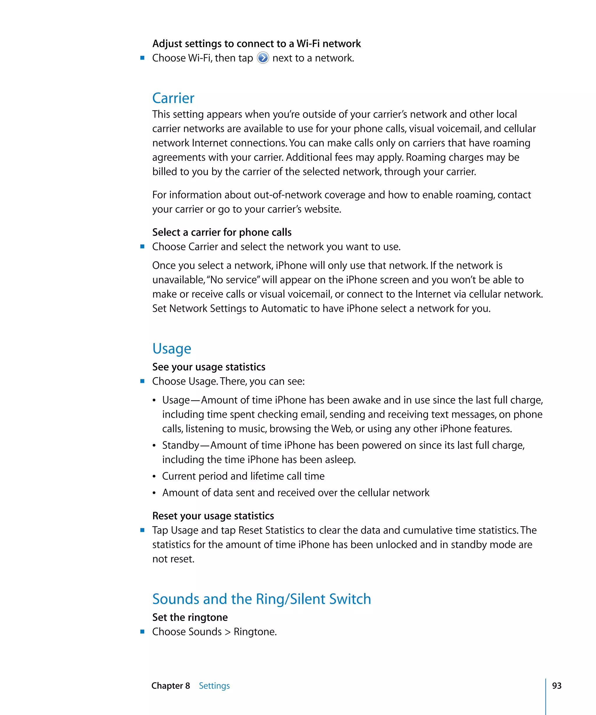 Chapter 8 Settings 93
Adjust settings to connect to a Wi-Fi network
m	 Choose Wi-Fi, then tap next to a network.
Carrier
This setting appears when you’re outside of your carrier’s network and other local
carrier networks are available to use for your phone calls, visual voicemail, and cellular
network Internet connections. You can make calls only on carriers that have roaming
agreements with your carrier. Additional fees may apply. Roaming charges may be
billed to you by the carrier of the selected network, through your carrier.
For information about out-of-network coverage and how to enable roaming, contact
your carrier or go to your carrier’s website.
Select a carrier for phone calls
m	 Choose Carrier and select the network you want to use.
Once you select a network, iPhone will only use that network. If the network is
unavailable,“No service”will appear on the iPhone screen and you won’t be able to
make or receive calls or visual voicemail, or connect to the Internet via cellular network.
Set Network Settings to Automatic to have iPhone select a network for you.
Usage
See your usage statistics
m Choose Usage. There, you can see:
Â Usage—Amount of time iPhone has been awake and in use since the last full charge,
including time spent checking email, sending and receiving text messages, on phone
calls, listening to music, browsing the Web, or using any other iPhone features.
Â Standby—Amount of time iPhone has been powered on since its last full charge,
including the time iPhone has been asleep.
Â Current period and lifetime call time
Â Amount of data sent and received over the cellular network
Reset your usage statistics
m	 Tap Usage and tap Reset Statistics to clear the data and cumulative time statistics. The
statistics for the amount of time iPhone has been unlocked and in standby mode are
not reset.
Sounds and the Ring/Silent Switch
Set the ringtone
m	 Choose Sounds > Ringtone.
 
