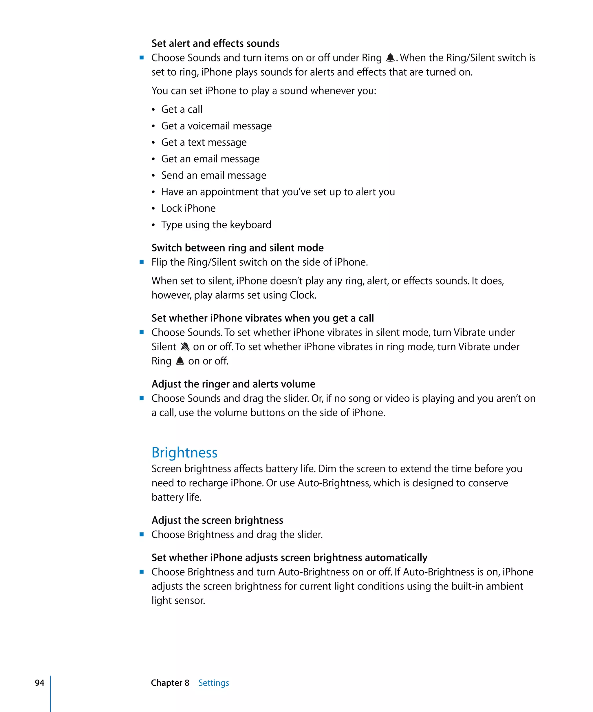 Chapter 8 Settings94
Set alert and effects sounds
m	 Choose Sounds and turn items on or off under Ring . When the Ring/Silent switch is
set to ring, iPhone plays sounds for alerts and effects that are turned on.
You can set iPhone to play a sound whenever you:
Â Get a call
Â Get a voicemail message
Â Get a text message
Â Get an email message
Â Send an email message
Â Have an appointment that you’ve set up to alert you
Â Lock iPhone

Â Type using the keyboard

Switch between ring and silent mode
m	 Flip the Ring/Silent switch on the side of iPhone.
When set to silent, iPhone doesn’t play any ring, alert, or effects sounds. It does,
however, play alarms set using Clock.
Set whether iPhone vibrates when you get a call
m	 Choose Sounds. To set whether iPhone vibrates in silent mode, turn Vibrate under
Silent on or off. To set whether iPhone vibrates in ring mode, turn Vibrate under
Ring on or off.
Adjust the ringer and alerts volume
m	 Choose Sounds and drag the slider. Or, if no song or video is playing and you aren’t on
a call, use the volume buttons on the side of iPhone.
Brightness
Screen brightness affects battery life. Dim the screen to extend the time before you
need to recharge iPhone. Or use Auto-Brightness, which is designed to conserve
battery life.
Adjust the screen brightness
m	 Choose Brightness and drag the slider.
Set whether iPhone adjusts screen brightness automatically
m	 Choose Brightness and turn Auto-Brightness on or off. If Auto-Brightness is on, iPhone
adjusts the screen brightness for current light conditions using the built-in ambient
light sensor.
 