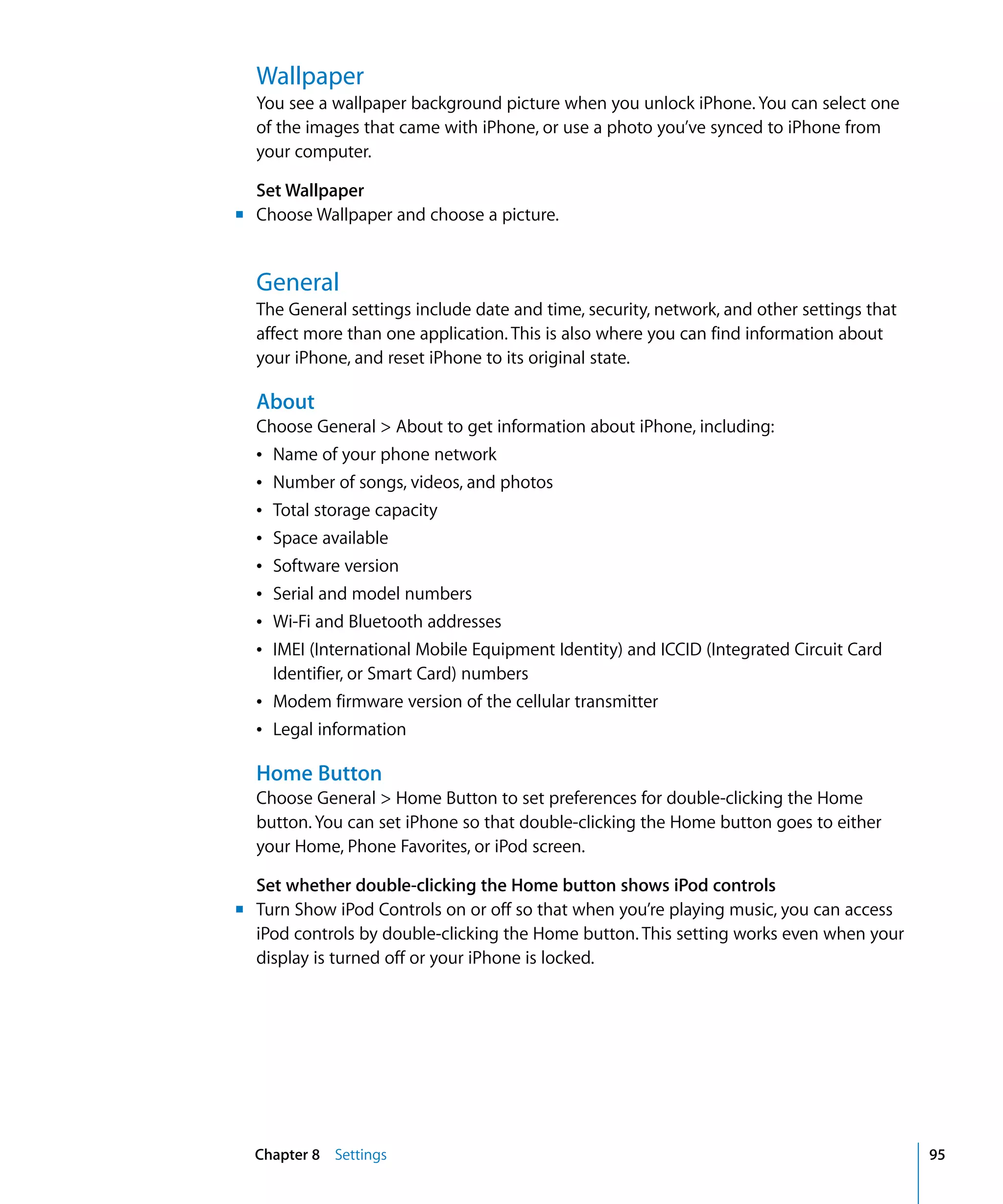 Chapter 8 Settings 95
Wallpaper
You see a wallpaper background picture when you unlock iPhone. You can select one
of the images that came with iPhone, or use a photo you’ve synced to iPhone from
your computer.
Set Wallpaper
m	 Choose Wallpaper and choose a picture.
General
The General settings include date and time, security, network, and other settings that
affect more than one application. This is also where you can find information about
your iPhone, and reset iPhone to its original state.
About
Choose General > About to get information about iPhone, including:
Â	 Name of your phone network
Â	 Number of songs, videos, and photos
Â	 Total storage capacity
Â	 Space available
Â	 Software version
Â	 Serial and model numbers
Â	 Wi-Fi and Bluetooth addresses
Â	 IMEI (International Mobile Equipment Identity) and ICCID (Integrated Circuit Card
Identifier, or Smart Card) numbers
Â	 Modem firmware version of the cellular transmitter
Â	 Legal information
Home Button
Choose General > Home Button to set preferences for double-clicking the Home
button. You can set iPhone so that double-clicking the Home button goes to either
your Home, Phone Favorites, or iPod screen.
Set whether double-clicking the Home button shows iPod controls
m	 Turn Show iPod Controls on or off so that when you’re playing music, you can access
iPod controls by double-clicking the Home button. This setting works even when your
display is turned off or your iPhone is locked.
 