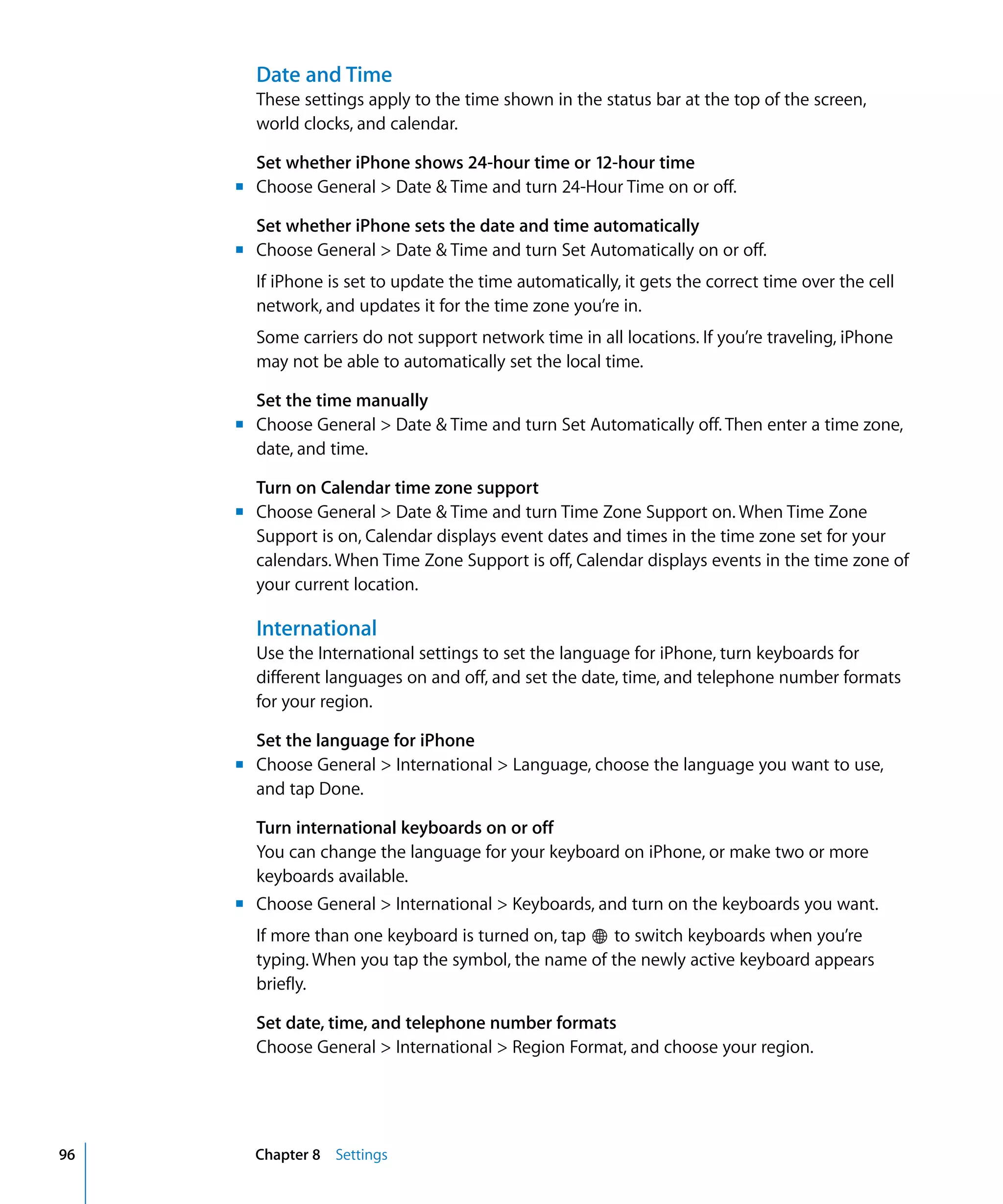 Chapter 8 Settings96
Date and Time
These settings apply to the time shown in the status bar at the top of the screen,
world clocks, and calendar.
Set whether iPhone shows 24-hour time or 12-hour time
m	 Choose General > Date & Time and turn 24-Hour Time on or off.
Set whether iPhone sets the date and time automatically
m	 Choose General > Date & Time and turn Set Automatically on or off.
If iPhone is set to update the time automatically, it gets the correct time over the cell
network, and updates it for the time zone you’re in.
Some carriers do not support network time in all locations. If you’re traveling, iPhone
may not be able to automatically set the local time.
Set the time manually
m	 Choose General > Date & Time and turn Set Automatically off. Then enter a time zone,
date, and time.
Turn on Calendar time zone support
m	 Choose General > Date & Time and turn Time Zone Support on. When Time Zone
Support is on, Calendar displays event dates and times in the time zone set for your
calendars. When Time Zone Support is off, Calendar displays events in the time zone of
your current location.
International
Use the International settings to set the language for iPhone, turn keyboards for
different languages on and off, and set the date, time, and telephone number formats
for your region.
Set the language for iPhone
m	 Choose General > International > Language, choose the language you want to use,
and tap Done.
Turn international keyboards on or off
You can change the language for your keyboard on iPhone, or make two or more
keyboards available.
m	 Choose General > International > Keyboards, and turn on the keyboards you want.
If more than one keyboard is turned on, tap to switch keyboards when you’re
typing. When you tap the symbol, the name of the newly active keyboard appears
briefly.
Set date, time, and telephone number formats
Choose General > International > Region Format, and choose your region.
 