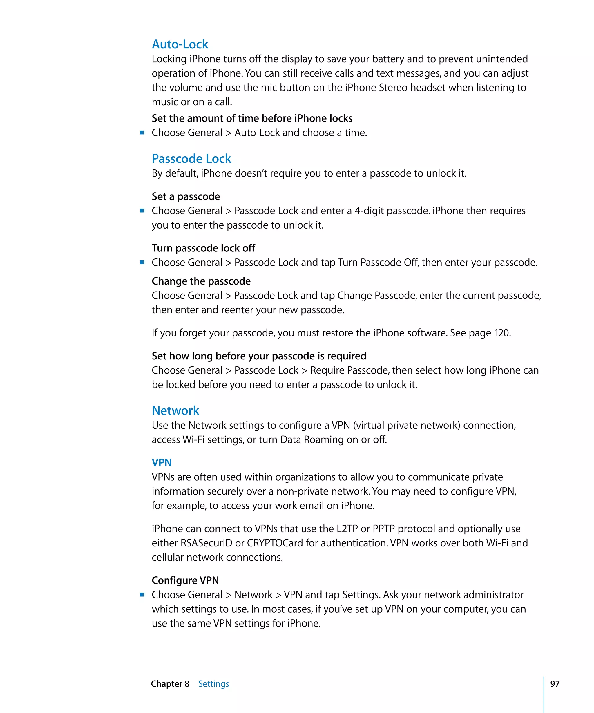 m
m	
m
m	
Chapter 8 Settings 97
Auto-Lock
Locking iPhone turns off the display to save your battery and to prevent unintended
operation of iPhone. You can still receive calls and text messages, and you can adjust
the volume and use the mic button on the iPhone Stereo headset when listening to
music or on a call.
Set the amount of time before iPhone locks
	 Choose General > Auto-Lock and choose a time.
Passcode Lock
By default, iPhone doesn’t require you to enter a passcode to unlock it.
Set a passcode
Choose General > Passcode Lock and enter a 4-digit passcode. iPhone then requires
you to enter the passcode to unlock it.
Turn passcode lock off
	 Choose General > Passcode Lock and tap Turn Passcode Off, then enter your passcode.
Change the passcode
Choose General > Passcode Lock and tap Change Passcode, enter the current passcode,
then enter and reenter your new passcode.
If you forget your passcode, you must restore the iPhone software. See page 120.
Set how long before your passcode is required
Choose General > Passcode Lock > Require Passcode, then select how long iPhone can
be locked before you need to enter a passcode to unlock it.
Network
Use the Network settings to configure a VPN (virtual private network) connection,
access Wi-Fi settings, or turn Data Roaming on or off.
VPN
VPNs are often used within organizations to allow you to communicate private 

information securely over a non-private network. You may need to configure VPN,

for example, to access your work email on iPhone.

iPhone can connect to VPNs that use the L2TP or PPTP protocol and optionally use
either RSASecurID or CRYPTOCard for authentication. VPN works over both Wi-Fi and
cellular network connections.
Configure VPN
Choose General > Network > VPN and tap Settings. Ask your network administrator
which settings to use. In most cases, if you’ve set up VPN on your computer, you can
use the same VPN settings for iPhone.
 