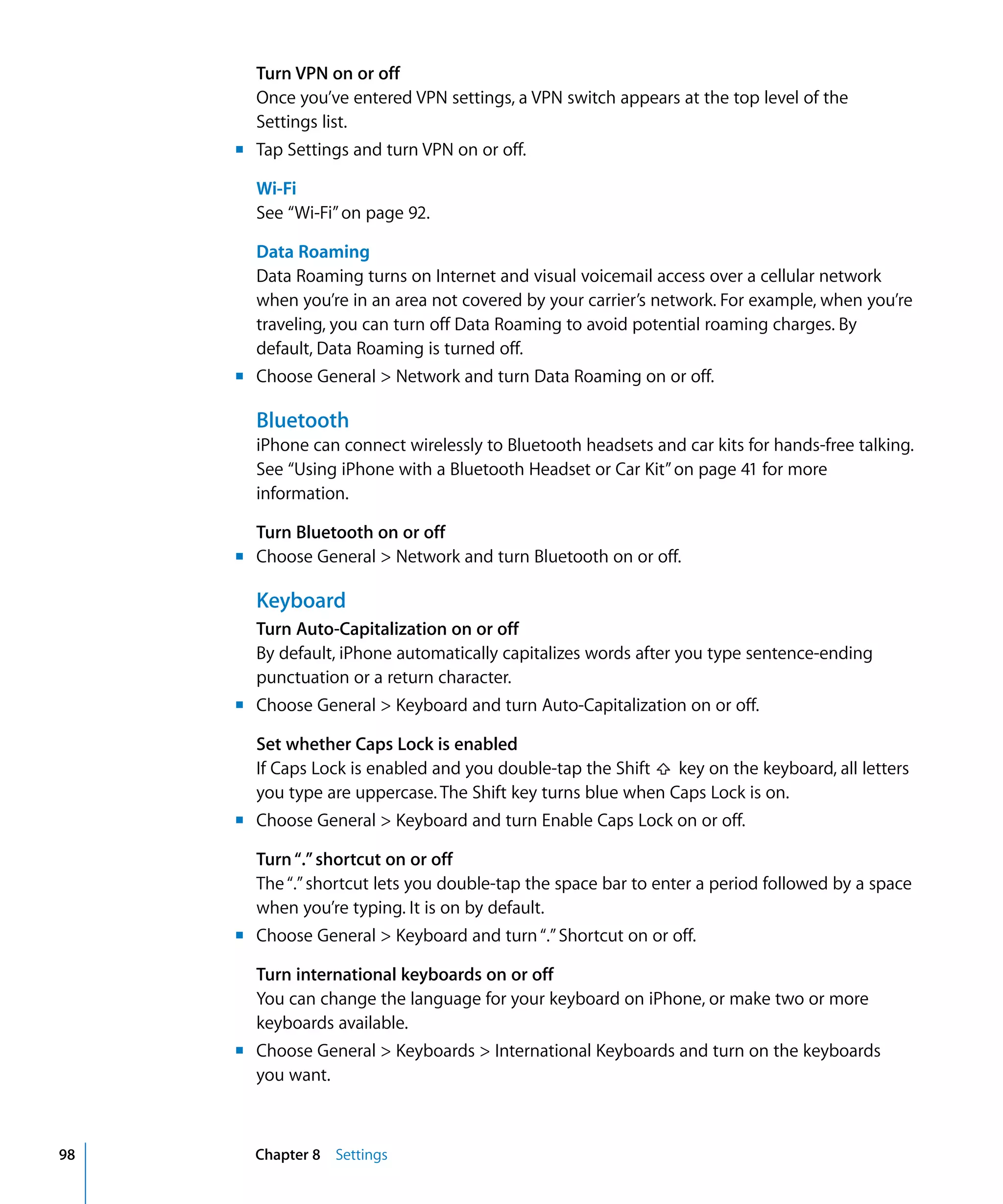 Chapter 8 Settings98
Turn VPN on or off
Once you’ve entered VPN settings, a VPN switch appears at the top level of the
Settings list.
m	 Tap Settings and turn VPN on or off.
Wi-Fi
See “Wi-Fi”on page 92.
Data Roaming
Data Roaming turns on Internet and visual voicemail access over a cellular network
when you’re in an area not covered by your carrier’s network. For example, when you’re
traveling, you can turn off Data Roaming to avoid potential roaming charges. By
default, Data Roaming is turned off.
m	 Choose General > Network and turn Data Roaming on or off.
Bluetooth
iPhone can connect wirelessly to Bluetooth headsets and car kits for hands-free talking.
See “Using iPhone with a Bluetooth Headset or Car Kit”on page 41 for more
information.
Turn Bluetooth on or off
m	 Choose General > Network and turn Bluetooth on or off.
Keyboard
Turn Auto-Capitalization on or off
By default, iPhone automatically capitalizes words after you type sentence-ending
punctuation or a return character.
m	 Choose General > Keyboard and turn Auto-Capitalization on or off.
Set whether Caps Lock is enabled
If Caps Lock is enabled and you double-tap the Shift key on the keyboard, all letters
you type are uppercase. The Shift key turns blue when Caps Lock is on.
m	 Choose General > Keyboard and turn Enable Caps Lock on or off.
Turn“.”shortcut on or off
The“.”shortcut lets you double-tap the space bar to enter a period followed by a space
when you’re typing. It is on by default.
m	 Choose General > Keyboard and turn“.”Shortcut on or off.
Turn international keyboards on or off
You can change the language for your keyboard on iPhone, or make two or more
keyboards available.
m	 Choose General > Keyboards > International Keyboards and turn on the keyboards
you want.
 