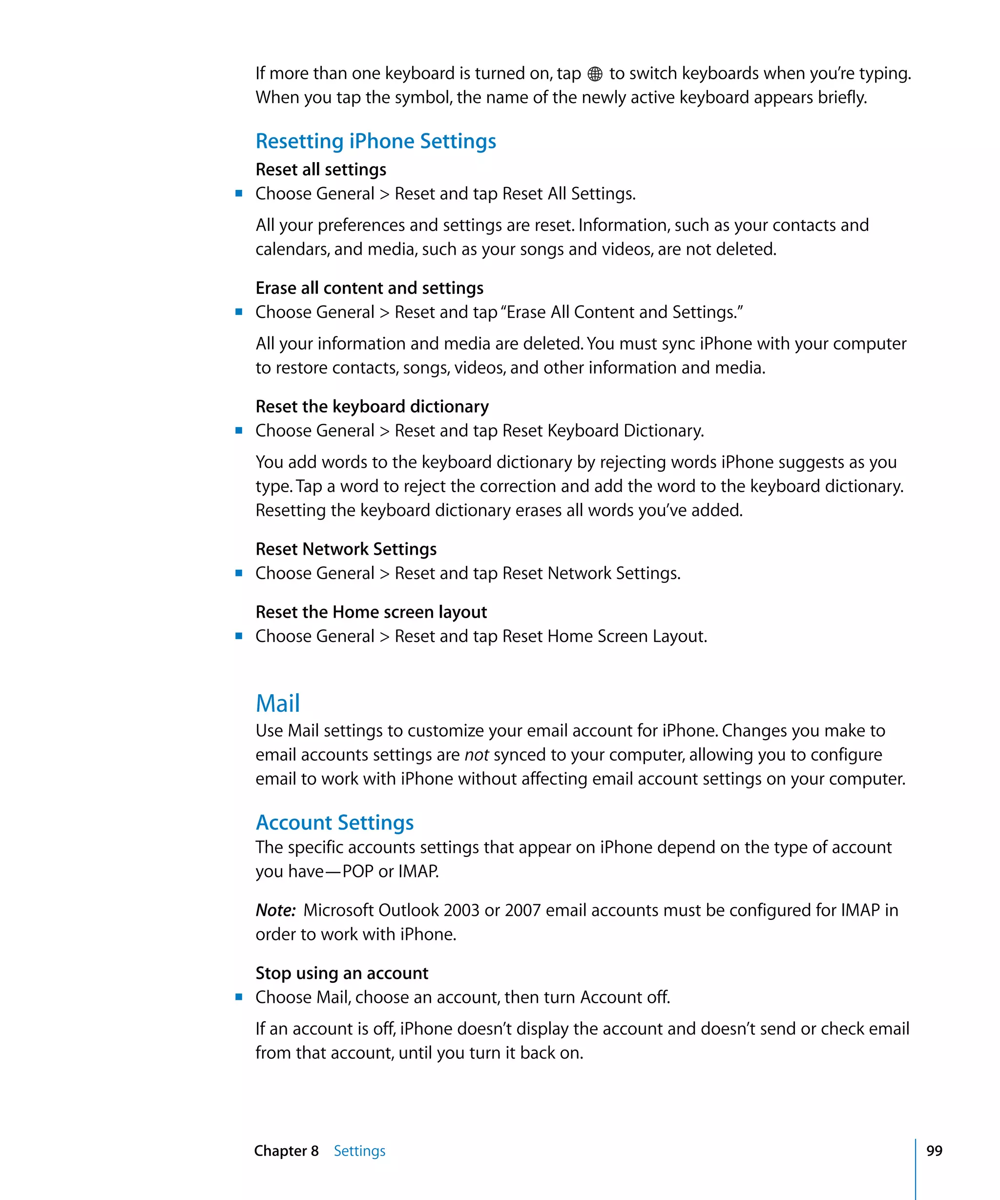 Chapter 8 Settings 99
If more than one keyboard is turned on, tap to switch keyboards when you’re typing.
When you tap the symbol, the name of the newly active keyboard appears briefly.
Resetting iPhone Settings
Reset all settings
m
m
m
m
m
Choose General > Reset and tap Reset All Settings.
All your preferences and settings are reset. Information, such as your contacts and 

calendars, and media, such as your songs and videos, are not deleted.

Erase all content and settings
Choose General > Reset and tap“Erase All Content and Settings.”
All your information and media are deleted. You must sync iPhone with your computer
to restore contacts, songs, videos, and other information and media.
Reset the keyboard dictionary
Choose General > Reset and tap Reset Keyboard Dictionary.
You add words to the keyboard dictionary by rejecting words iPhone suggests as you
type. Tap a word to reject the correction and add the word to the keyboard dictionary.
Resetting the keyboard dictionary erases all words you’ve added.
Reset Network Settings
Choose General > Reset and tap Reset Network Settings.
Reset the Home screen layout
Choose General > Reset and tap Reset Home Screen Layout.
Mail
Use Mail settings to customize your email account for iPhone. Changes you make to
email accounts settings are not synced to your computer, allowing you to configure
email to work with iPhone without affecting email account settings on your computer.
Account Settings
The specific accounts settings that appear on iPhone depend on the type of account
you have—POP or IMAP.
Note: Microsoft Outlook 2003 or 2007 email accounts must be configured for IMAP in
order to work with iPhone.
Stop using an account
m Choose Mail, choose an account, then turn Account off.
If an account is off, iPhone doesn’t display the account and doesn’t send or check email
from that account, until you turn it back on.
 