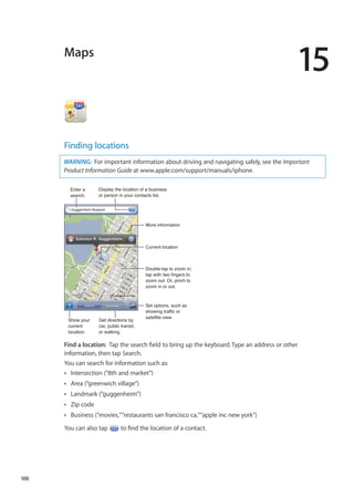 Maps
15
Finding locations
WARNING:  For important information about driving and navigating safely, see the Important
Product Information Guide at www.apple.com/support/manuals/iphone.
Display the location of a business
or person in your contacts list.
Set options, such as
showing traffic or
satellite view.
More information
Double-tap to zoom in;
tap with two fingers to
zoom out. Or, pinch to
zoom in or out.
Current location
Enter a
search.
Show your
current
location.
Get directions by
car, public transit,
or walking.
Find a location:  Tap the search field to bring up the keyboard. Type an address or other
information, then tap Search.
You can search for information such as:
Intersection (“8th and market”)ÂÂ
Area (“greenwich village”)ÂÂ
Landmark (“guggenheim”)ÂÂ
Zip codeÂÂ
Business (“movies,”“restaurants san francisco ca,”“apple inc new york”)ÂÂ
You can also tap to find the location of a contact.
100
 