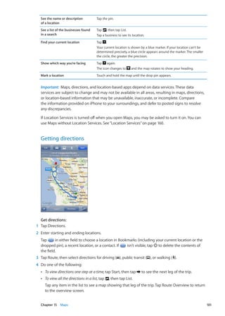 See the name or description
of a location
Tap the pin.
See a list of the businesses found
in a search
Tap , then tap List.
Tap a business to see its location.
Find your current location Tap .
Your current location is shown by a blue marker. If your location can’t be
determined precisely, a blue circle appears around the marker. The smaller
the circle, the greater the precision.
Show which way you’re facing Tap again.
The icon changes to and the map rotates to show your heading.
Mark a location Touch and hold the map until the drop pin appears.
Important:  Maps, directions, and location-based apps depend on data services. These data
services are subject to change and may not be available in all areas, resulting in maps, directions,
or location-based information that may be unavailable, inaccurate, or incomplete. Compare
the information provided on iPhone to your surroundings, and defer to posted signs to resolve
any discrepancies.
If Location Services is turned off when you open Maps, you may be asked to turn it on. You can
use Maps without Location Services. See“Location Services” on page 160.
Getting directions
Get directions:
	 1	 Tap Directions.
	 2	 Enter starting and ending locations.
Tap in either field to choose a location in Bookmarks (including your current location or the
dropped pin), a recent location, or a contact. If isn’t visible, tap to delete the contents of
the field.
	 3	 Tap Route, then select directions for driving ( ), public transit ( ), or walking ( ).
	 4	 Do one of the following:
ÂÂ To view directions one step at a time, tap Start, then tap to see the next leg of the trip.
ÂÂ To view all the directions in a list, tap , then tap List.
Tap any item in the list to see a map showing that leg of the trip. Tap Route Overview to return
to the overview screen.
101Chapter 15    Maps
 
