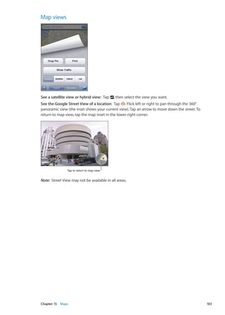 Map views
See a satellite view or hybrid view:  Tap , then select the view you want.
See the Google Street View of a location:  Tap . Flick left or right to pan through the 360°
panoramic view (the inset shows your current view). Tap an arrow to move down the street. To
return to map view, tap the map inset in the lower-right corner.
Tap to return to map view
Note:  Street View may not be available in all areas.
103Chapter 15    Maps
 