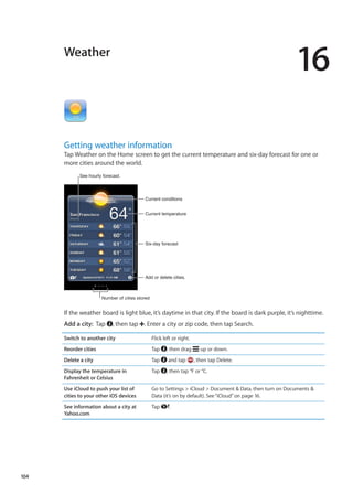 Weather
16
Getting weather information
Tap Weather on the Home screen to get the current temperature and six-day forecast for one or
more cities around the world.
Current conditions
Add or delete cities.
Current temperature
Six-day forecast
See hourly forecast.
Number of cities stored
If the weather board is light blue, it’s daytime in that city. If the board is dark purple, it’s nighttime.
Add a city:  Tap , then tap . Enter a city or zip code, then tap Search.
Switch to another city Flick left or right.
Reorder cities Tap , then drag up or down.
Delete a city Tap and tap , then tap Delete.
Display the temperature in
Fahrenheit or Celsius
Tap , then tap °F or °C.
Use iCloud to push your list of
cities to your other iOS devices
Go to Settings  iCloud  Document  Data, then turn on Documents 
Data (it’s on by default). See“iCloud” on page 16.
See information about a city at
Yahoo.com
Tap .
104
 