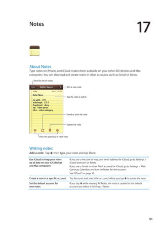 Notes
17
About Notes
Type notes on iPhone, and iCloud makes them available on your other iOS devices and Mac
computers. You can also read and create notes in other accounts, such as Gmail or Yahoo.
Tap the note to edit it.
Delete the note.
Email or print the note.
Add a new note.
View the list of notes.
View the previous or next note.
Writing notes
Add a note:  Tap , then type your note and tap Done.
Use iCloud to keep your notes
up to date on your iOS devices
and Mac computers
If you use a me.com or mac.com email address for iCloud, go to Settings 
iCloud and turn on Notes.
If you use a Gmail or other IMAP account for iCloud, go to Settings  Mail,
Contacts, Calendars and turn on Notes for the account.
See“iCloud” on page 16.
Create a note in a specific account Tap Accounts and select the account, before you tap to create the note.
Set the default account for
new notes
If you tap while viewing All Notes, the note is created in the default
account you select in Settings  Notes.
105
 