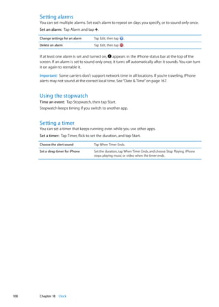 Setting alarms
You can set multiple alarms. Set each alarm to repeat on days you specify, or to sound only once.
Set an alarm:  Tap Alarm and tap .
Change settings for an alarm Tap Edit, then tap .
Delete an alarm Tap Edit, then tap .
If at least one alarm is set and turned on, appears in the iPhone status bar at the top of the
screen. If an alarm is set to sound only once, it turns off automatically after it sounds. You can turn
it on again to reenable it.
Important:  Some carriers don’t support network time in all locations. If you’re traveling, iPhone
alerts may not sound at the correct local time. See“Date  Time” on page 167.
Using the stopwatch
Time an event:  Tap Stopwatch, then tap Start.
Stopwatch keeps timing if you switch to another app.
Setting a timer
You can set a timer that keeps running even while you use other apps.
Set a timer:  Tap Timer, flick to set the duration, and tap Start.
Choose the alert sound Tap When Timer Ends.
Set a sleep timer for iPhone Set the duration, tap When Timer Ends, and choose Stop Playing. iPhone
stops playing music or video when the timer ends.
108 Chapter 18    Clock
 