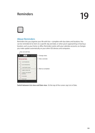 Reminders
19
About Reminders
Reminders lets you organize your life with lists—complete with due dates and locations. You
can be reminded of an item on a specific day and date, or when you’re approaching or leaving a
location, such as your home or office. Reminders works with your calendar accounts, so changes
you make update automatically on your other iOS devices and computers.
Change views.
Mark as completed.
Add a reminder.
View and edit lists.
Switch between List view and Date view:  At the top of the screen, tap List or Date.
109
 