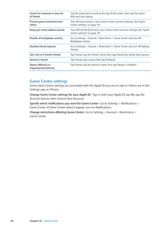 Search for someone in your list
of friends
Tap the status bar to scroll to the top of the screen, then tap the search
field and start typing.
Prevent game invitations from
others
Turn off Game Invites in your Game Center account settings. See“Game
Center settings” on page 114.
Keep your email address private Turn off Find Me By Email in your Game Center account settings. See“Game
Center settings” on page 114.
Disable all multiplayer activity Go to Settings  General  Restrictions  Game Center and turn off
Multiplayer Games.
Disallow friend requests Go to Settings  General  Restrictions  Game Center and turn off Adding
Friends.
See a list of a friend’s friends Tap Friends, tap the friend’s name, then tap Friends just below their picture.
Remove a friend Tap Friends, tap a name, then tap Unfriend.
Report offensive or
inappropriate behavior
Tap Friends, tap the person’s name, then tap“Report a Problem.”
Game Center settings
Some Game Center settings are associated with the Apple ID you use to sign in. Others are in the
Settings app on iPhone.
Change Game Center settings for your Apple ID:  Sign in with your Apple ID, tap Me, tap the
Account banner, then choose View Account.
Specify which notifications you want for Game Center:  Go to Settings  Notifications 
Game Center. If Game Center doesn’t appear, turn on Notifications.
Change restrictions affecting Game Center:  Go to Settings  General  Restrictions 
Game Center.
114 Chapter 20    Game Center
 