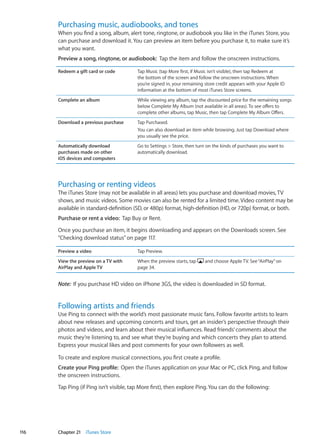 Purchasing music, audiobooks, and tones
When you find a song, album, alert tone, ringtone, or audiobook you like in the iTunes Store, you
can purchase and download it. You can preview an item before you purchase it, to make sure it’s
what you want.
Preview a song, ringtone, or audiobook:  Tap the item and follow the onscreen instructions.
Redeem a gift card or code Tap Music (tap More first, if Music isn’t visible), then tap Redeem at
the bottom of the screen and follow the onscreen instructions. When
you’re signed in, your remaining store credit appears with your Apple ID
information at the bottom of most iTunes Store screens.
Complete an album While viewing any album, tap the discounted price for the remaining songs
below Complete My Album (not available in all areas). To see offers to
complete other albums, tap Music, then tap Complete My Album Offers.
Download a previous purchase Tap Purchased.
You can also download an item while browsing. Just tap Download where
you usually see the price.
Automatically download
purchases made on other
iOS devices and computers
Go to Settings  Store, then turn on the kinds of purchases you want to
automatically download.
Purchasing or renting videos
The iTunes Store (may not be available in all areas) lets you purchase and download movies, TV
shows, and music videos. Some movies can also be rented for a limited time. Video content may be
available in standard-definition (SD, or 480p) format, high-definition (HD, or 720p) format, or both.
Purchase or rent a video:  Tap Buy or Rent.
Once you purchase an item, it begins downloading and appears on the Downloads screen. See
“Checking download status” on page 117.
Preview a video Tap Preview.
View the preview on a TV with
AirPlay and Apple TV
When the preview starts, tap and choose Apple TV. See“AirPlay” on
page 34.
Note:  If you purchase HD video on iPhone 3GS, the video is downloaded in SD format.
Following artists and friends
Use Ping to connect with the world’s most passionate music fans. Follow favorite artists to learn
about new releases and upcoming concerts and tours, get an insider’s perspective through their
photos and videos, and learn about their musical influences. Read friends’ comments about the
music they’re listening to, and see what they’re buying and which concerts they plan to attend.
Express your musical likes and post comments for your own followers as well.
To create and explore musical connections, you first create a profile.
Create your Ping profile:  Open the iTunes application on your Mac or PC, click Ping, and follow
the onscreen instructions.
Tap Ping (if Ping isn’t visible, tap More first), then explore Ping. You can do the following:
116 Chapter 21    iTunes Store
 