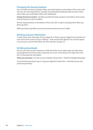 Changing the browse buttons
You can replace the Music, Podcasts, Videos, and Search buttons at the bottom of the screen with
ones you use more frequently. For example, if you download audiobooks often but don’t watch
many videos, you could replace Videos with Audiobooks.
Change the browse buttons:  Tap More, tap Edit, then drag a button to the bottom of the screen,
over the button you want to replace.
You can drag the buttons at the bottom of the screen left or right to rearrange them. When you
finish, tap Done.
While you browse, tap More to access the browse buttons that aren’t visible.
Viewing account information
To view iTunes Store information for your Apple ID on iPhone, tap your Apple ID (at the bottom of
most iTunes Store screens). Or go to Settings  Store and tap View Apple ID. You must be signed
in to view your account information. See“Store settings” on page 122.
Verifying downloads
You can use iTunes on your computer to verify that all the music, videos, apps, and other items
you bought from the iTunes Store or App Store are in your iTunes library. You might want to do
this if a download was interrupted.
Verify your purchases:  In iTunes on your computer, choose Store  Check for Available Downloads.
To see all of your purchases, sign in using your Apple ID, choose Store  View My Account, and
click Purchase History.
118 Chapter 21    iTunes Store
 