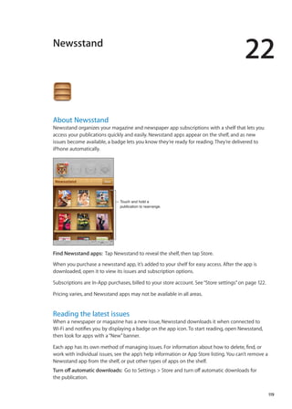 Newsstand
22
About Newsstand
Newsstand organizes your magazine and newspaper app subscriptions with a shelf that lets you
access your publications quickly and easily. Newsstand apps appear on the shelf, and as new
issues become available, a badge lets you know they’re ready for reading. They’re delivered to
iPhone automatically.
Touch and hold a
publication to rearrange.
Find Newsstand apps:  Tap Newsstand to reveal the shelf, then tap Store.
When you purchase a newsstand app, it’s added to your shelf for easy access. After the app is
downloaded, open it to view its issues and subscription options.
Subscriptions are In-App purchases, billed to your store account. See“Store settings” on page 122.
Pricing varies, and Newsstand apps may not be available in all areas.
Reading the latest issues
When a newspaper or magazine has a new issue, Newsstand downloads it when connected to
Wi-Fi and notifies you by displaying a badge on the app icon. To start reading, open Newsstand,
then look for apps with a“New”banner.
Each app has its own method of managing issues. For information about how to delete, find, or
work with individual issues, see the app’s help information or App Store listing. You can’t remove a
Newsstand app from the shelf, or put other types of apps on the shelf.
Turn off automatic downloads:  Go to Settings  Store and turn off automatic downloads for
the publication.
119
 