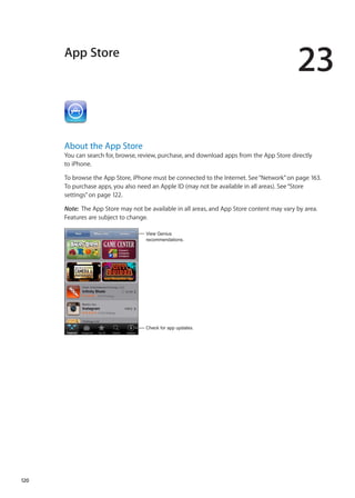 App Store
23
About the App Store
You can search for, browse, review, purchase, and download apps from the App Store directly
to iPhone.
To browse the App Store, iPhone must be connected to the Internet. See“Network” on page 163.
To purchase apps, you also need an Apple ID (may not be available in all areas). See“Store
settings” on page 122.
Note:  The App Store may not be available in all areas, and App Store content may vary by area.
Features are subject to change.
View Genius
recommendations.
Check for app updates.
120
 