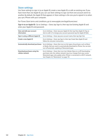 Store settings
Use Store settings to sign in to an Apple ID, create a new Apple ID, or edit an existing one. If you
have more than one Apple ID, you can use Store settings to sign out from one account and in to
another. By default, the Apple ID that appears in Store settings is the one you’re signed in to when
you sync iPhone with your computer.
For iTunes Store terms and conditions, go to www.apple.com/legal/itunes/ww/.
Sign in to an Apple ID:  Go to Settings  Store, tap Sign In, then tap Use Existing Apple ID and
enter your Apple ID and password.
View and edit your account
information
Go to Settings  Store, tap your Apple ID, then tap View Apple ID. Tap an
item to edit it. To change your account password, tap the Apple ID field.
Sign in using a different Apple ID Go to Settings  Store, tap your account name, then tap Sign Out.
Create a new Apple ID Go to Settings  Store, tap Sign In, then tap Create New Apple ID and
follow the onscreen instructions.
Automatically download purchases Go to Settings  Store, then turn on the types of purchases, such as Music
or Books, that you want to automatically download to iPhone. You can also
turn off automatic updating of Newsstand apps.
Download purchases using the
cellular network
Go to Settings  Store, then turn Use Cellular Data on or off. Downloading
purchases over the cellular network may incur charges from your carrier.
Newsstand apps only update when iPhone is connected to a Wi-Fi network.
See Chapter 22, “Newsstand,” on page 119.
122 Chapter 23    App Store
 
