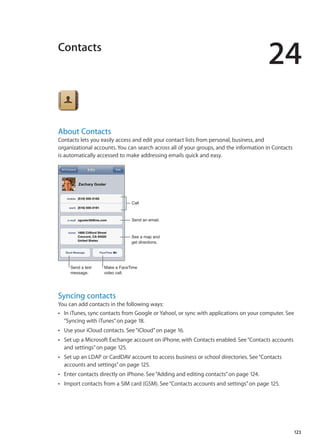 Contacts
24
About Contacts
Contacts lets you easily access and edit your contact lists from personal, business, and
organizational accounts. You can search across all of your groups, and the information in Contacts
is automatically accessed to make addressing emails quick and easy.
Call
Send an email.
Send a text
message.
Make a FaceTime
video call.
See a map and
get directions.
Syncing contacts
You can add contacts in the following ways:
In iTunes, sync contacts from Google or Yahoo!, or sync with applications on your computer. SeeÂÂ
“Syncing with iTunes” on page 18.
Use your iCloud contacts. See“ÂÂ iCloud” on page 16.
Set up a Microsoft Exchange account on iPhone, with Contacts enabled. See“ÂÂ Contacts accounts
and settings” on page 125.
Set up an LDAP or CardDAV account to access business or school directories. See“ÂÂ Contacts
accounts and settings” on page 125.
Enter contacts directly on iPhone. See“ÂÂ Adding and editing contacts” on page 124.
Import contacts from a SIM card (GSM). See“ÂÂ Contacts accounts and settings” on page 125.
123
 