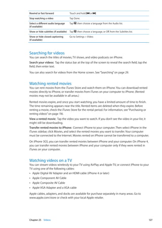 Rewind or fast forward Touch and hold or .
Stop watching a video Tap Done.
Select a different audio language
(if available)
Tap , then choose a language from the Audio list.
Show or hide subtitles (if available) Tap , then choose a language, or Off, from the Subtitles list.
Show or hide closed captioning
(if available)
Go to Settings  Video.
Searching for videos
You can search the titles of movies, TV shows, and video podcasts on iPhone.
Search your videos:  Tap the status bar at the top of the screen to reveal the search field, tap the
field, then enter text.
You can also search for videos from the Home screen. See“Searching” on page 29.
Watching rented movies
You can rent movies from the iTunes Store and watch them on iPhone. You can download rented
movies directly to iPhone, or transfer movies from iTunes on your computer to iPhone. (Rented
movies may not be available in all areas.)
Rented movies expire, and once you start watching, you have a limited amount of time to finish.
The time remaining appears near the title. Rented items are deleted when they expire. Before
renting a movie, check the iTunes Store for the rental period. For information, see“Purchasing or
renting videos” on page 116.
View a rented movie:  Tap the video you want to watch. If you don’t see the video in your list, it
might still be downloading.
Transfer rented movies to iPhone:  Connect iPhone to your computer. Then select iPhone in the
iTunes sidebar, click Movies, and select the rented movies you want to transfer. Your computer
must be connected to the Internet. Movies rented on iPhone cannot be transferred to a computer.
On iPhone 3GS, you can transfer rented movies between iPhone and your computer. On iPhone 4,
you can transfer rented movies between iPhone and your computer only if they were rented in
iTunes on your computer.
Watching videos on a TV
You can stream videos wirelessly to your TV using AirPlay and Apple TV, or connect iPhone to your
TV using one of the following cables:
Apple Digital AV Adapter and an HDMI cable (iPhone 4 or later)ÂÂ
Apple Component AV CableÂÂ
Apple Composite AV CableÂÂ
Apple VGA Adapter and a VGA cableÂÂ
Apple cables, adapters, and docks are available for purchase separately in many areas. Go to
www.apple.com/store or check with your local Apple retailer.
127Chapter 25    Videos
 
