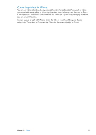 Converting videos for iPhone
You can add videos other than those purchased from the iTunes Store to iPhone, such as videos
you create in iMovie on a Mac, or videos you download from the Internet and then add to iTunes.
If you try to add a video from iTunes to iPhone and a message says the video can’t play on iPhone,
you can convert the video.
Convert a video to work with iPhone:  Select the video in your iTunes library and choose
Advanced “Create iPod or iPhone Version.”Then add the converted video to iPhone.
129Chapter 25    Videos
 