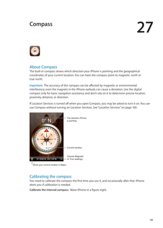 Compass
27
About Compass
The built-in compass shows which direction your iPhone is pointing and the geographical
coordinates of your current location. You can have the compass point to magnetic north or
true north.
Important:  The accuracy of the compass can be affected by magnetic or environmental
interference; even the magnets in the iPhone earbuds can cause a deviation. Use the digital
compass only for basic navigation assistance and don’t rely on it to determine precise location,
proximity, distance, or direction.
If Location Services is turned off when you open Compass, you may be asked to turn it on. You can
use Compass without turning on Location Services. See“Location Services” on page 160.
Choose Magnetic
or True readings.
Current location
The direction iPhone
is pointing
Show your current location in Maps.
Calibrating the compass
You need to calibrate the compass the first time you use it, and occasionally after that. iPhone
alerts you if calibration is needed.
Calibrate the internal compass:  Wave iPhone in a figure eight.
131
 